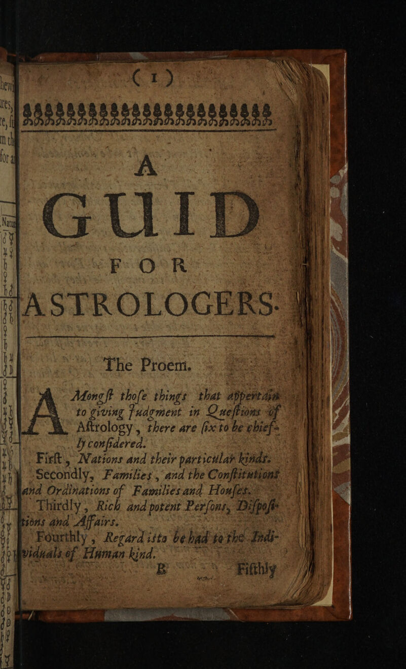 Fs O°R lIASTROLOGERS: ihe Proem. Mong fi thofe things that abpevedin to giving Tudement. in Oneftions d Aftrology , there are [rc to be ebief= ly con frdered. Fisk) Nations and their particular lias. Secondly, Families , and the Confistutions nd Ordinations of Familiesand. Hou]gt A — Thirdly , Rich and potent Per(onr, UMP tont ana Affairs. Fourthly ; Regard isto bebad te the JIndi- viduals 3 Haman kind. Fifthiy