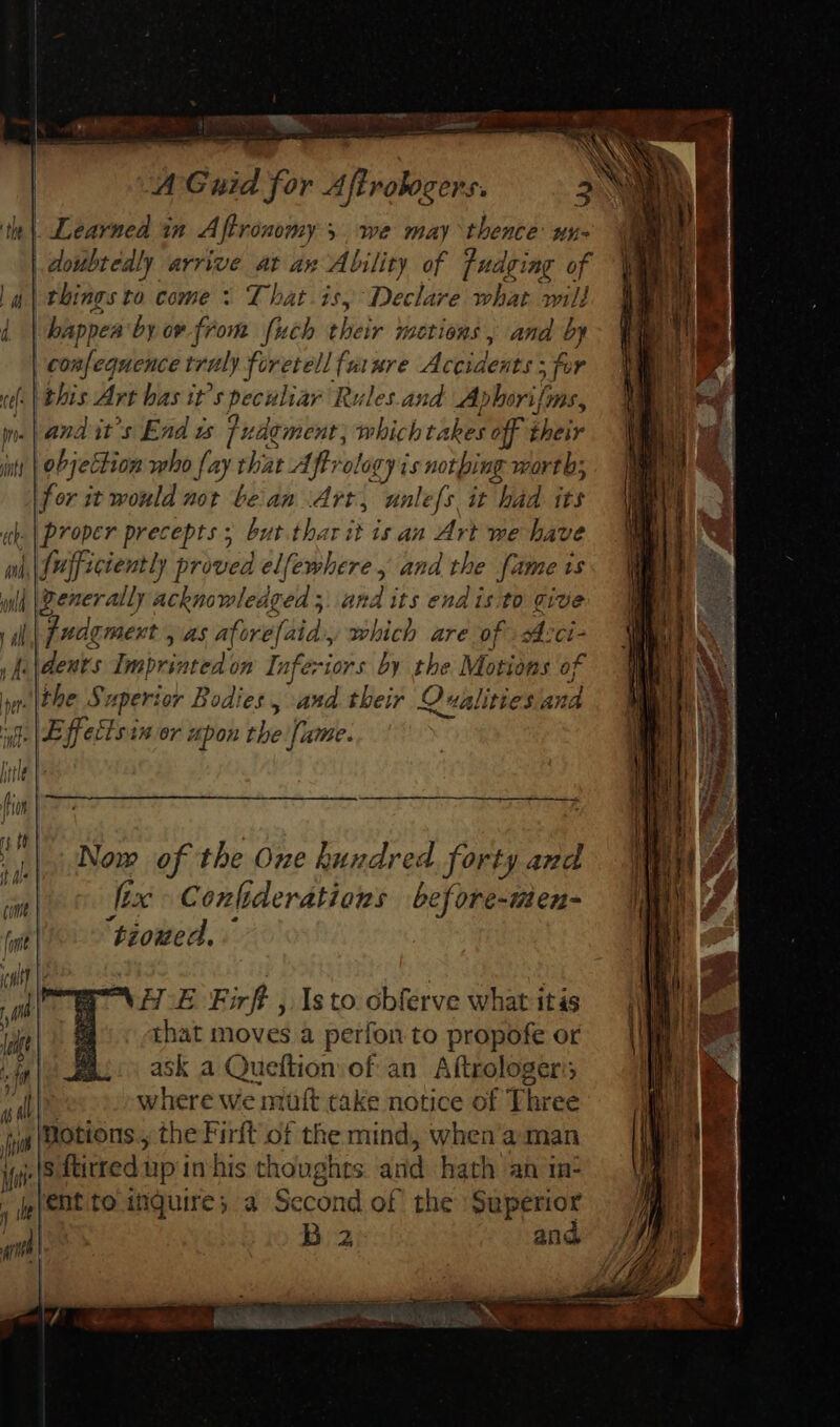 oe HO MEL A Guid for Aftrobocers. | Learned in Aftronomy s 5. we may thence ny- || pic arrive at an Ability of judging of la | things to come &gt; That is, ‘Declare what will ] bappea by ow from fuch their motions, and b 7 | confe equence truly foretell future Accident for al. this Art bas it ‘specular 1 Rules.and Ablori fons, we | and its End zs fi udement, whichta aber off PAS jit | objection who fay that Aff ro! lagy is bk oe worth; for it would not bean Art, unlefs it had its ah. | proper precepts ; but thar it is an Art we have wd, {uff ectently proved elfewhere , and the fame 1s wilh \Denerally sn bona and its end isito Tite ill fudgment , as aforefaid., which are of A:ci- , f\dents Imprinted on Inferiors by the Motions of yer \the Superior Bodies, and their Qualities and ug JB ffetisin or upon the fame. jue | fis | So Se t tt | Now of the One hundred. forty and [xc Confiderations before-men- H.E Firft , Isto obferve what itis that moves a perfon to propofe or mu. ask a Queftion of an A(trologer; adii where we mutt take notice of Three jjs (ROttOUS., the Firft of the mind, when aman ie ftitred i up in his thoughts and hath an in: j ie ent to inquire; a Second of the Superior