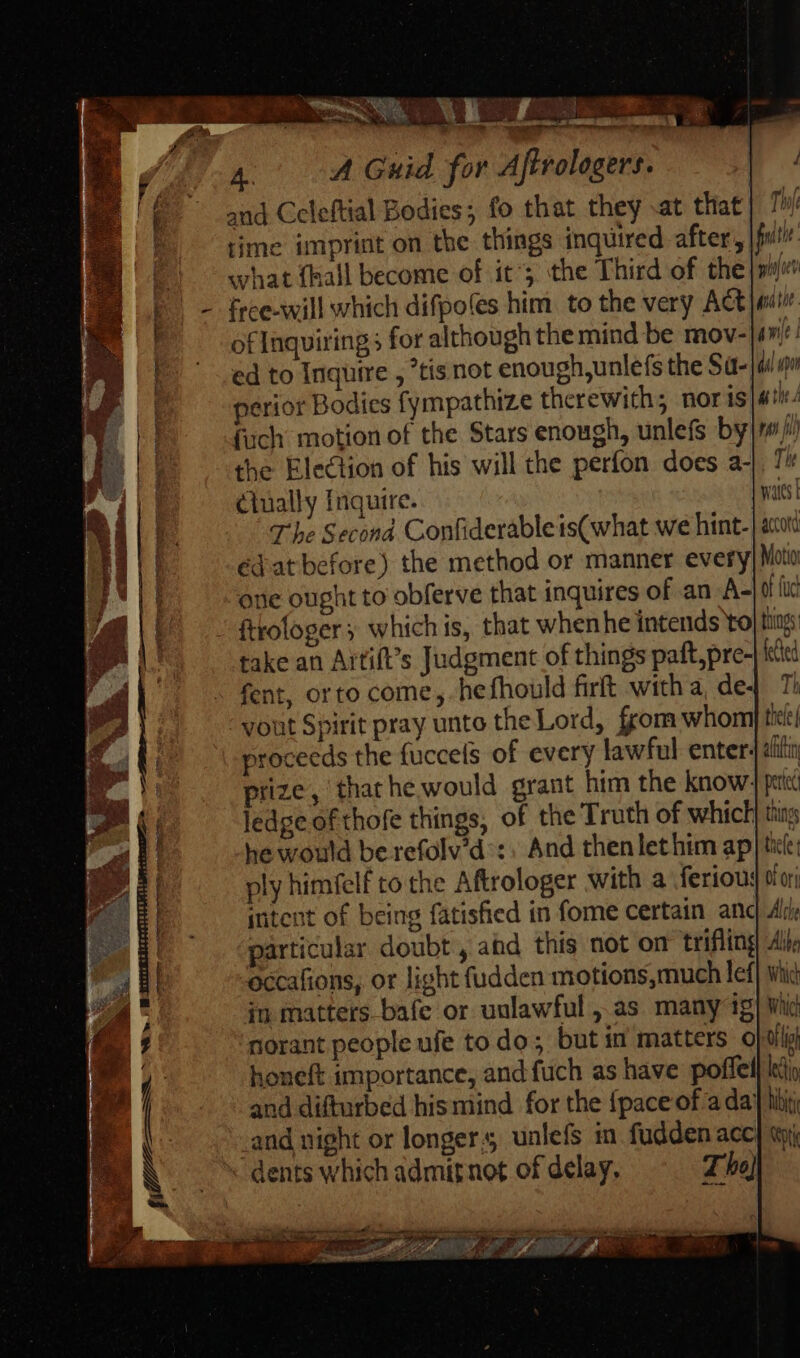 xr men e MR - , a rd o A Guid for Afirologers. | E^ and Celeftial Bodies; fo that they .at that} 7 hl 2 time imprint on the things inquired after, jun by what {hall become of it; the Third of the»! P. - free-will which difpo(es him. to the very Act ei. m fent, orto come, hefhould firft with a, dey T; vout Spirit pray unto the Lord, from whom tti proceeds the fuccels of every lawful enter. atin prize, thar he would grant him the know. pele ledge of thofe things, of the Truth of which} tins he would be refolv’d’:, And thenlethim ap tile ply himfelf to the Aftrologer with a feriou: Ofori intent of being fatisfied in fome certain and 4r particular doubt, and this not on trifling Alby BI occafions, or light fudden motions,much lef} Wid 2 | in matters. bafe or unlawful , as many ig| Wid &amp; norant people ufe to do; but in matters o|uilii of Inquiring for although the mind be mov- 12 [^ ' .ed to Inquire , tis not enough,unlefs the Sa-|a mu * a perior Bodies fympathize therewith; nor is T ¥, || fich motion of the Stars enough, unlefs by|r Aa the Election of his will the perfon does a-|. 7 ail Ciually Inquire. yat | | The Second Confiderableis(what we hint. | à ! a édat before) the method or manner every Moti Hi one ought to obferve that inquires of an A-|of {uc ' ftkofoger ; which is, that whenhe intends to things | | take an Artift’s Judgment of things paft,pre- itt ^ í honeft importance, and füch as have poffell t 5 | and difturbed his mind for the {pace of a da} lij; L3 I . aud night or longer s unlefs in. fudden acc} «i U dents which admit not of delay. Tho} we ll p o ART WP EP = a: Lf rop ote aen at lf US &amp; ‘nt PEE iie arci iti . SR uae os —Óá iia Vr e Rc IB ‘3 ; ee 1 ; MEE, ume - ALN 0 LER * DAE COT E Uh. SA » POETE TTERPSS