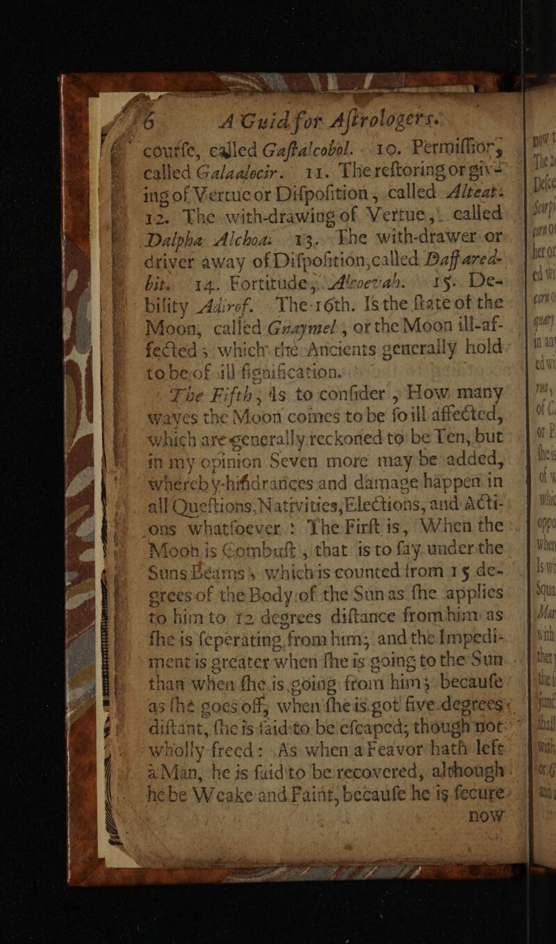 zu A A Guid for Affrol ger. called Gaftalcobol. - 10. Permiffior, |Galéaloeir so. 14. The reftoring or giv- ingot V errucor Difpofition, called Alteat. 2. The with-drawiag of Vertue, . called Dalpha. Al Ichoa: 13. khe with- drawer or driver away of Difpofition,called Daf area- bit, 14. Fortitude; Aloevah. ^ 15». De- bility Adirof. Thess 6th. Isthe fate of the Moon, called Guaymel , orthe Moon ill-af- fected 5 wh ich che: Ancients generally h hold to bev fs) fipni&amp;cation. Tbe Fi fib; ids to cider , How many es the Moon comcs to be foll affected, re generally reckoned to be Ten; but pinion 1 Seven more may be an whereb hi fidrárices and damage happer all E ion: Nativities, Elections, and acti Mooh is Combuft , that is to fay underthe Suns Béims » whichis counted from 1$ de- as {he goes off; when (he is got five.degrees- ditant, (he is faidto be efcaped; though not Wh iolly frecd : AS W rhen areavor bath h- left a Man, he js fuid'to be recovered, although now