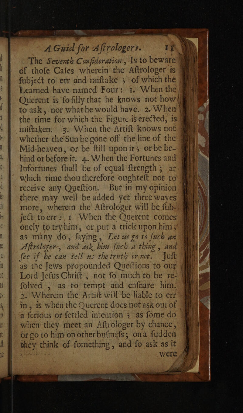 The Seventh Coufideration , Ys to beware} | of thofe Cafes wherein the Aftrologer is EM fubject to etr and miftake ; of which the MM Learned have named Four: :, When the P | Querent is fofilly that hé knows not how| | to ask, nor what he would have. 2. When | 1 the time for which the Figure is erected, 1s IS miftaken: 3. When the Artift knows not ME whether the'Sun be gone off the line of the Mid-heaven, or be fill upon it - orbe be- hind or before it. 4. When the Fortunes and @ Iufortunes fhall be of equal ftrength 5; ar mae which time thou therefore oughteft not to aU receive any Queftion. But in my opinion there may well be added yet three wayes more, wherein the Aftrologer will be fub- -1 ject toerr:. 1. When the Onetent comes @ onely totryhim, or puta trick upon him 30m as many do, faying , Let zz go to {uch an Aflrolager-, and ask, bim pi a thing , and fee if be can tell us the truth ornoe. Jott ML as the Jews propounded Queftions to our MI, Lord Jefus C Chrift ; not fo much to be re- ME folved , as to tempt and enfnare Fut s SM herein the Artift will be lable to err in, is when the Querent does not ask out of a feridus or fettled intention 5 as fome do when they meet an Aftrologer by chance, or go to him on other bufine fs: ona fudden they think of fomething, and fo ask as it j were o E on