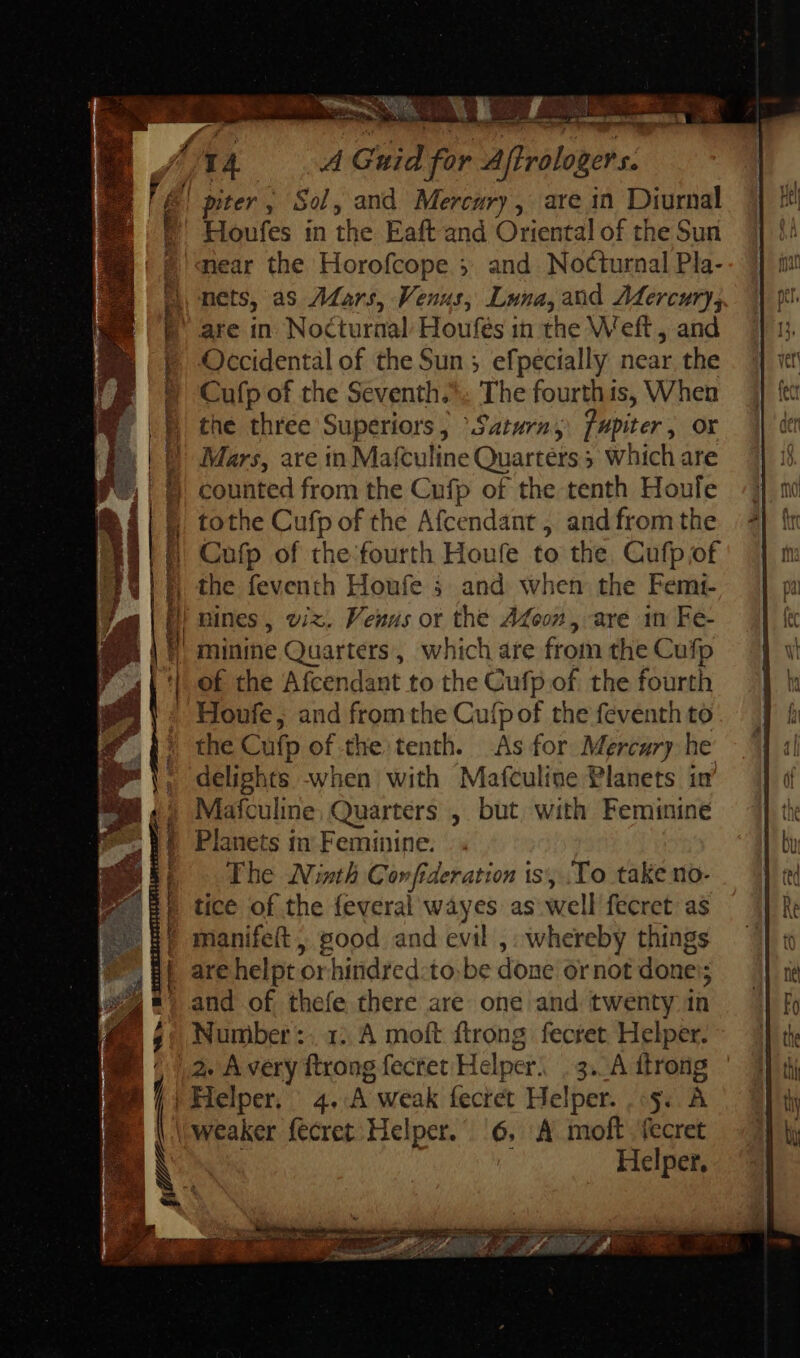 near the Horofcope ;. and Nocturnal Pla- nets, as ZMars, Venus, Luna,and Mercury, Occidental of the Sun; efpecially near the Cufp of the Seventh. The fourth is, When the three Superiors, “Saturn, jfupiter, or Mars, are in Mafculine Quarters 3 which are counted from the Cufp of the tenth Houle tothe Cufp of the Afcendant , and from the Cufp of the. fourth Houfe to the. Cufp of the feventh Houfe i and when the Femi- of the Afcendant to the Cufp of. the fourth Houfe, and from the Cufp of the feventh to the Cufp of the tenth. As for Mercury he delights when with Mafculine Planets in’ Mafculine; Quarters , but with Feminine Planets in Feminine. The Ninth Corfideration is, .To take no- tice of the feveral wayes as well fecret as manifeít , good and evil ,: whereby things are helpt or-hindred:to. be done ornot done; and of thefe there are one and twenty in Number :- 1. A moft ftrong fecret Helper. 2. À very ftrong fecret Helper, . 3... A itrong Helper. MESDA