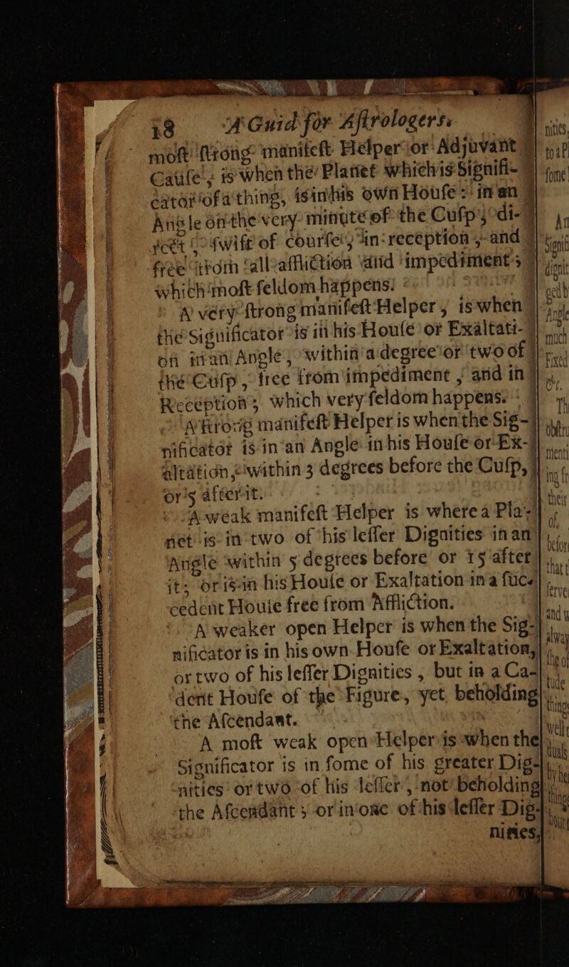fi ——— WE foe tol i18 — WOGwidfor Afirologerr. m moft (trong. maniteft Hélper:or: Adjuvant 7 vip Caüe', is when the’ Planet whichis Signifi- 3| i. ido ofa thing, isinikis own Houfe z' inan. t Angle onthe very minute ef the Cufp j^ di- yet 5^ fwift of courfer, iin: reception ;-and | free itrorh ‘alleaffi@tion tid impediments 7 whithimoft feldom happens. yat &amp; very ftrong marifeft'Helper , is when the Significator is in his Houle or Exaltati- | on ian Angle, within'a degree'or two of iWé-Cufp , tree from impediment , ard in j Reception; which very feldom happens. : | A rorg mánifeft Helper is whenthe Sig-]. wificatot is'in an Angle in his Houfe or Ex-] altátign ewithin 3 degrees before the Cufp, } or's afterit. | 1 Aweak manifeft Helper is wherea Pla net. is in two of his leffer Digaities inan Aule within y degrees before or 15 aftet it; or isan his Houle or Exaltation 1n a fice), cedent Houte free from Affliction. | A weaker open Helper is when the Sig- Significator is in fome of his greater Dig» aities or two of liis leffer , not beholding the Afceadant 5 or in‘ore of his leffer Dig: nities, 1