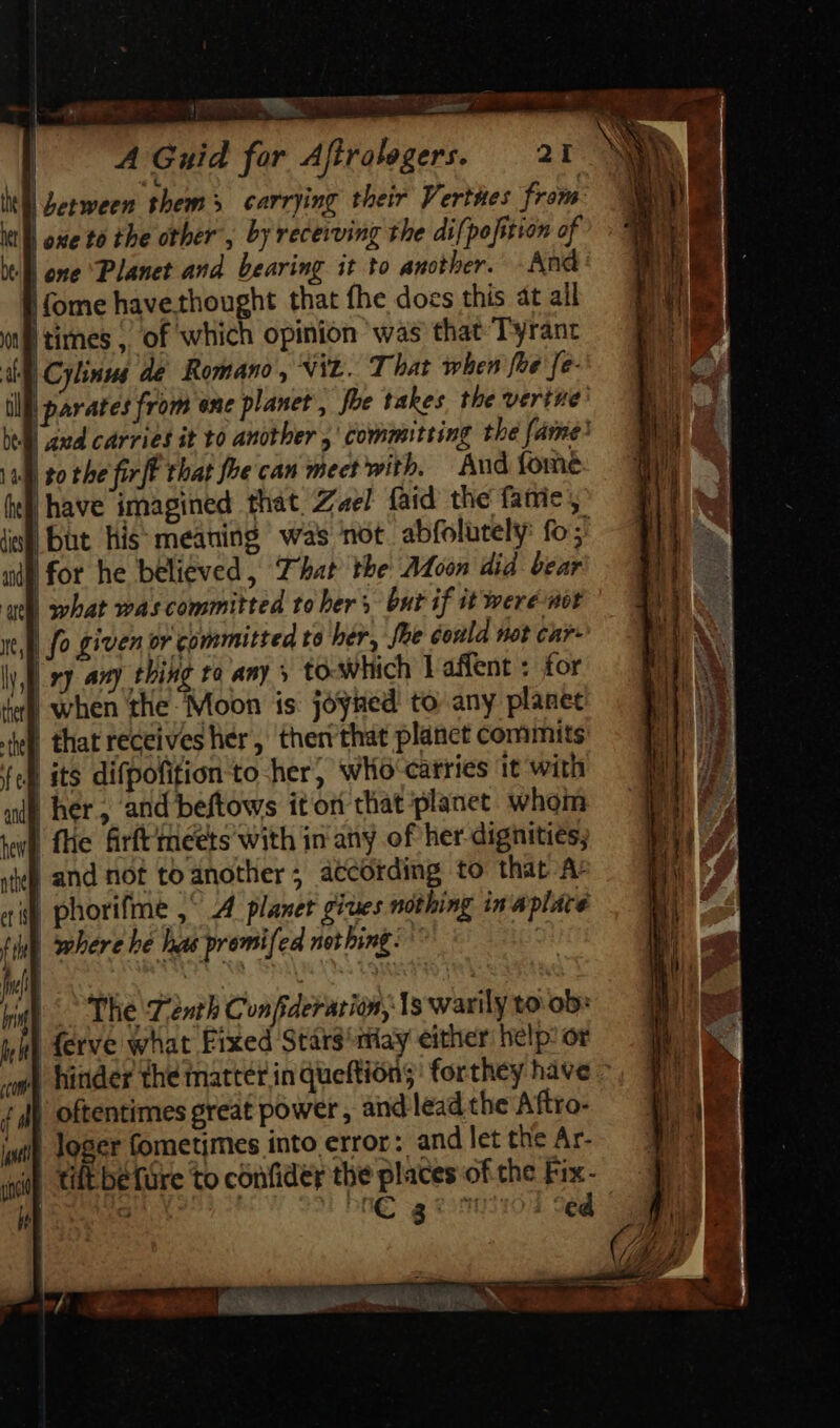 — RE PETE TM Pe E | A Guid for Afiralegers. 21 N NN ll Zerween them carrying their Verthes from M kl oxe to the other , by receiving the difpofition of be | one Planet and bearing it to another. And | (ome havethought that fhe does this at all I times, of which opinion was that Tyrant Cylinus de Romano, NYL. That when fre fe- | parates from ene planet , foe takes the verine’ Daud carries it to another ,' committing the fame? Jl to the firff that foe can mect with. And fome Due imagined that Zael (aid the fatte ; - | a ee = 4 but his: meaning was not abfolutely: fo ;' |for he believed, That the Moon did bear what was committed to ber s. but if it were nor fo given or committed to her, fae éoula Hot car ly xy any thing to any » to which Laffent : for | when ‘the ‘Moon is: joyned! to any planet | that receives her, theri that planct commits : | its difpofifion to her, wlio carries it with | her, and beftows itori that planet. whom | fhe firít meets with in any of her dignities; | and not to another; atcotding to that A: «f phorifme , A planer giues nothing in aplace f ' | where he has premi fed nei bing. 17 | SAT Ey m i |^ The ‘Tenth Confiderarion, 1s warily to ob: j| ferve what Fixed Stársmiay either help’ or aw] hinder the matter in queftión;: forthey have - 7 J| oftentimes great power , and lead the Aftro- loger fometimes into error: and let the Ar- tift béfüre to confider the places of the Fix- G DAG a com | ed | itl ue | m o-— x 2 Eis UT coco OLE 5 LEG