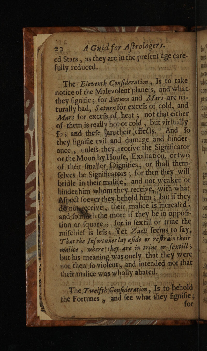 a2... A Guid for Aftrologers. cd Stars, as they are inthe prefent age care- fully reduced. ies | The: Eleventh Confideration y, Is to take | notice of the Malevolent planets, and what. | they fignifie;. for Satan and Z4Ar:-are na- - turally bad, Saturn for excefs of. cold, and Mars for excefs.of heat; not that either |) of them isreally hotor cold , but virtually: T — fos and thefe, faretlieir «ffecis. -. And . fo 3 | |. they fignifie evil.and. damage and hinder- Ji] ance, uulefs they.receive the Significator J .| | | ortheMoon by Houfe, Exaltation, ortwo É 1 of their fmaller, Dignities, or, fhall them-' | felves be Significaters ;. for then they will | — bridle: in their malice ;,.and not, weaken or hiriderhim: whom they. receives, with what. | : Afpedt (oever they. behold him ; butifthey | * g.|— dE nüSgeceive,, their, malice is increafed | || and:formeeh the morc if they be in oppolt- ||. 4a é tion or-fquare..s . for in fextill or trine the ||, mifchief is lefsa. Wet Zaell feems to fay, | ki T bat the Infortunes lay afide or veffrain their | \ Y E malice , obere they. are in tring or fextills -\ La but his meaning was onely. that they were E not then fo violent, and intended mot that |} j, i | their malice was wholly abated... | U^ kd / | : ( ) | i i The.ZwelftbiGonfideration , 1s to behold : | i | the Fortunes , and fee what they gee i 3 oil :