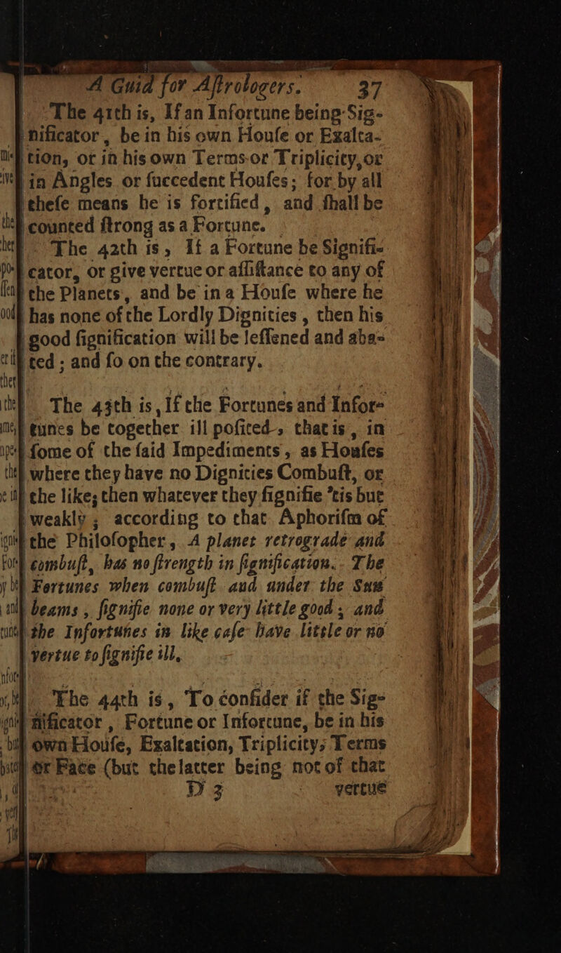 The 41th is, If an Infortune being Sig- nificator, be in his own Houfe or Exalta- ] tion, ot in his own Terms. or Triplicity,or in Angles or fuccedent Houfes; for by all |thefe means he is fortified , aud. fhall be '^ counted ftrong asa Fortune. i|. ‘The 42th is, 1f a Fortune be Signifi- |^] cator, or give vertue or afliftance to any of [al | che Planets, and be ina Houfe where he m | has none of the Lordly Dignities , then his | good fignification will be leffened and aba= i: [ted ; and fo on the contrary. hel dej NA pe The 43th is, If tlie Fortunes and Ínfor- tunes be together ill pofited-, thatis, in fome of the faid Impediments , as Houfes iit), where they have no Dignities Combuft, or till che likes chen whatever they fignifie *tis but | weakly; according to chat Aphorifm o£ qi the Philofopher, 4 planet retrograde and \ combuft, bas mo firength in fignification.. The | Fortunes when combuft aud under the Saw | beams , fignifie none or very little good , and «| the Infortunes in like cafe have little or no yertue to figaifie il, Mf | The 44th is, To éonfider if the Sigs sil mfcator , fioreuns or Inforcune, be in his