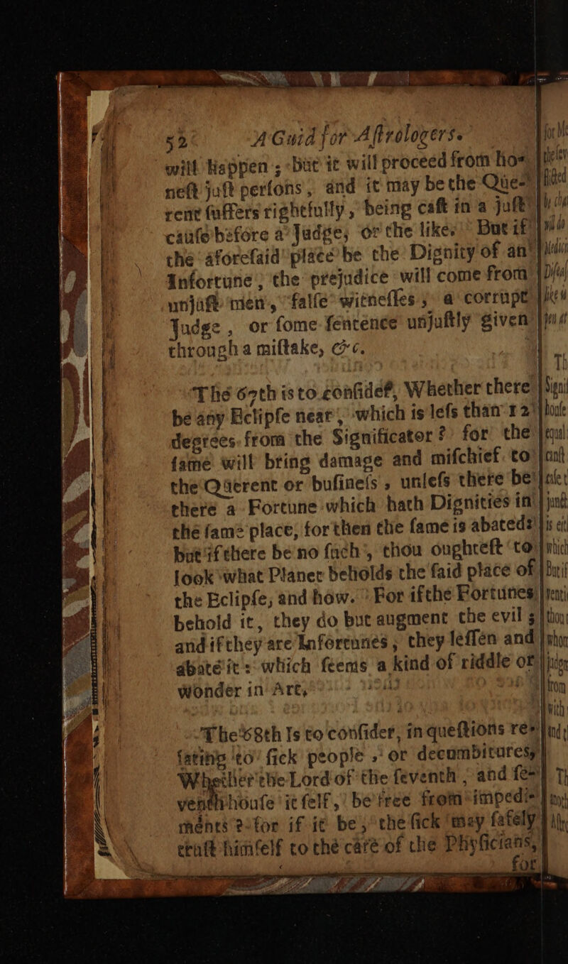 will Happen; but it will proceed from ho neft juft perfons, and it may beche Qàe- rent faffers righefully , being caft in a juft ! canfebefore a Judse, órthe like;  Dutit | | .. the áforefaid' plate’ be che Dignity of an* Anfortune ; the prejudice will come from | urjàft. vien, falfe^ witnefles » a corrupt udge , or fome fentenee unjuftly given: through a miftake, cc. | The 67th isto confidef, Whether chere be any Ectipfe near’, which is lefs than: 121) h degrees. from the Significater? for the) fame will bring damage and mifchief to the Querent or bufinets , unlefs there be: Jut there a Fortune which hath Dignities in ; thé fam? place, forthen the fame is abatedi!]i | butiftliere be no fach, thou oughreft ‘toy | Jook what Planer beliolds the faid place of | the Eclipfe; and how. For ifthe Fortunes: | yeni behold it, they do but augment the evil 5 fuk and ifthey are knferennes ; they leffén and Sg dbaté it: which feems a kind of riddle o£ B IL Wonder in Art, » 9 f lie'68th Is to confider, in queftions re» LL fatihip to! fick people , or decombituresy| Ji Weiler the Lord of the feventh , and fe] $ ventlihoufe itfelf, be'free from^impedis | \ \ ments ?-for if if be, the (ick 'tmay fafely | | craft himfelf to thé cáre of che Pligficianis, | ———HÓ m fo