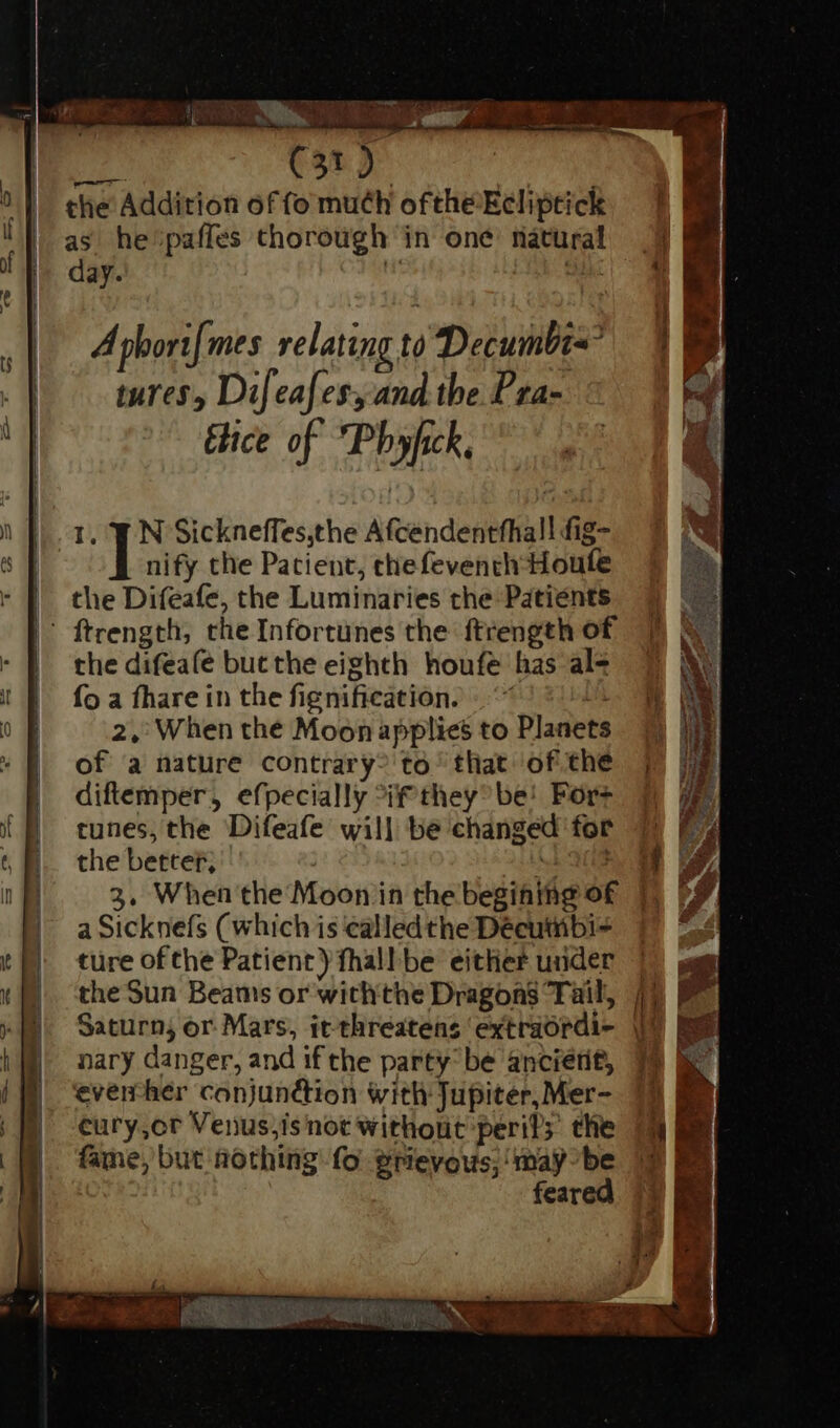 JE. Nul: 117. — MM GRANUM E. (ota | y | the Addition of fo much ofthe Ecliptick as he pafles thorough in one natural 9 | day. Jib. 1 A pbori[mes relating tà Deiuinbis? tures, Difeafess and the Pra- d fice of Pbyfik, I. 3 N Sickneffes,the Afcendentfhall fig- nify the Patient, chefeventh Houle the Difeafe, the Luminaries the Patients | ' ftrength, che Infortunes the ftrength of. SX - | the difeafe butthe eighth houfe has ale 7 M |! f^ foa fhare in the fignification. Lh oF 2, When the Moonapplies to Planets © » [| of a nature contrary? to that ofthe j | diftemper, efpecially if they be! Fore tunes, the Difeafe will be changed for 7 E 6 E. thebetter, : ok M ge / 3, When the Moon in the begining of |) ^4 | aSicknefs (which is ealledthe Décutübi- i | ture ofthe Patient) fhall be either udder | E. theSun Beams or withthe Dragons Tail, 11 ^I. Saturn; or Mars, itthreatens extradrdi- 9 || nary danger, and if the party’ be ancietit, | *venhér conjunction with Jupiter, Mer- E | cury,or Venus,isnot withont peril; the 13 BB fame, but nothing: fo erievous; may-be 1 f feared wv <> I li , ' , VO RN