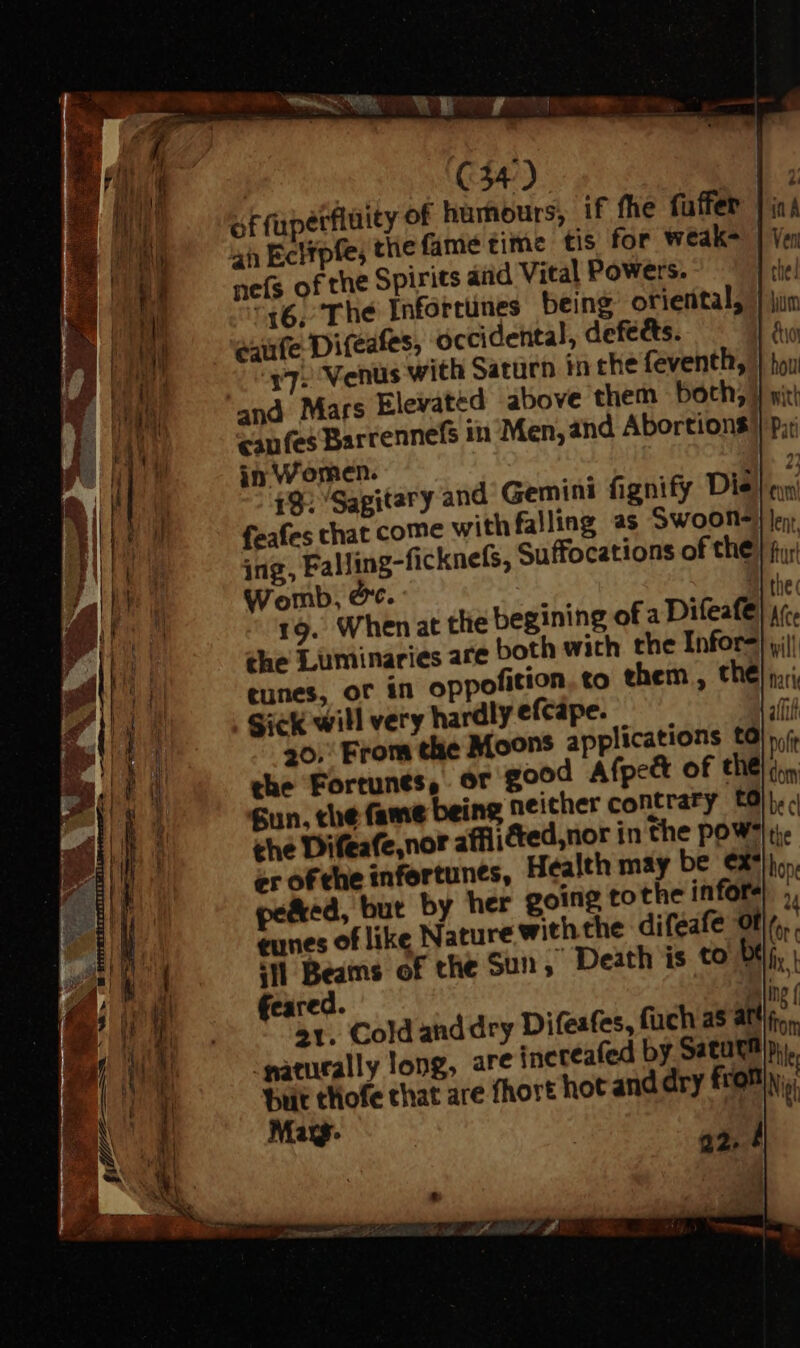EN of rupetflüity of humours, if fhe fuffer |; 4h Ecitpfe; thie fame time tis for weak- neís of the Spirits and Vital Powers. 16, The Infortünes being orierital, eaufe Difeafes, occidental, defects. $7. Venus with Saturn in che feventh, and Mars Elevated above them both; } vit cafes Barrennefs in Men, and Abortions in Women. 19. ‘Sagitary and Gemini fignify Die feafes chat come with falling as Swoon- ing, Falling-ficknefs, Suffocations of the. t; Womb, oc. 19. Whenatt the Luminaries are tunes, of in oppofition. to them , Sick will very hardly efcápe. 4 30. From the Moons applications tO» the Fortunts, d Afpe&amp; of the) don Sun, the fame being the Difeafe,nor affii er of the infertunes, pe&amp;ed, but by her goin tunes of like Nature withth ‘tl Beams of the Sun , Death is to be feared. Blinc ( 21. Cold and dry Difeafes, füch as atti... naturally long, are increafed by Satutfi pi. Bit thofe chat are fhort hot and dry fron Ni Mag :
