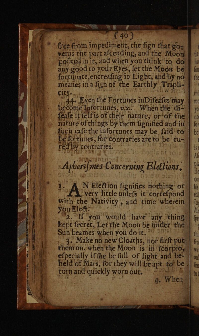 TRU) | free from impediment, the fign that'gas verns the part afcending, and the Moon policed in it, and when you think ‘tq do any good to your Eyes, let the Moon be fortunate, encreafing in Light, and by no meanes inafign of the Earthly’ Tripli- city. , | NN Spies [USE 44- Even the Fortunes inDifedfes may become Ipfortunes, viz’ When tHe di- | feale it felfis of their nature; or^of the nature of things by them fignified and in fuch cafe the infortunes may be. {aid to bé fortunes, for'Cortraries areto be ¢u- | red by contraries. Dy hie A phori[mes Concerning Elettions, i. N Election fignifies nothing: or very little unlefs it correfpond with the Nativity, and time wherein you Ele&amp;: | 2. If you would ‘have any “thing kept fecret, Let the Moon be tinder thé Sun beames when you dot, ^ ~ 3. Make no new Cloaths, nor firft put them on; whenthe Moon is iii 'fcorpio, efpecially ifthe be full of light and be- Held of Mars, for they will be apt tor be, torn and quickly worn out, ^^ > !