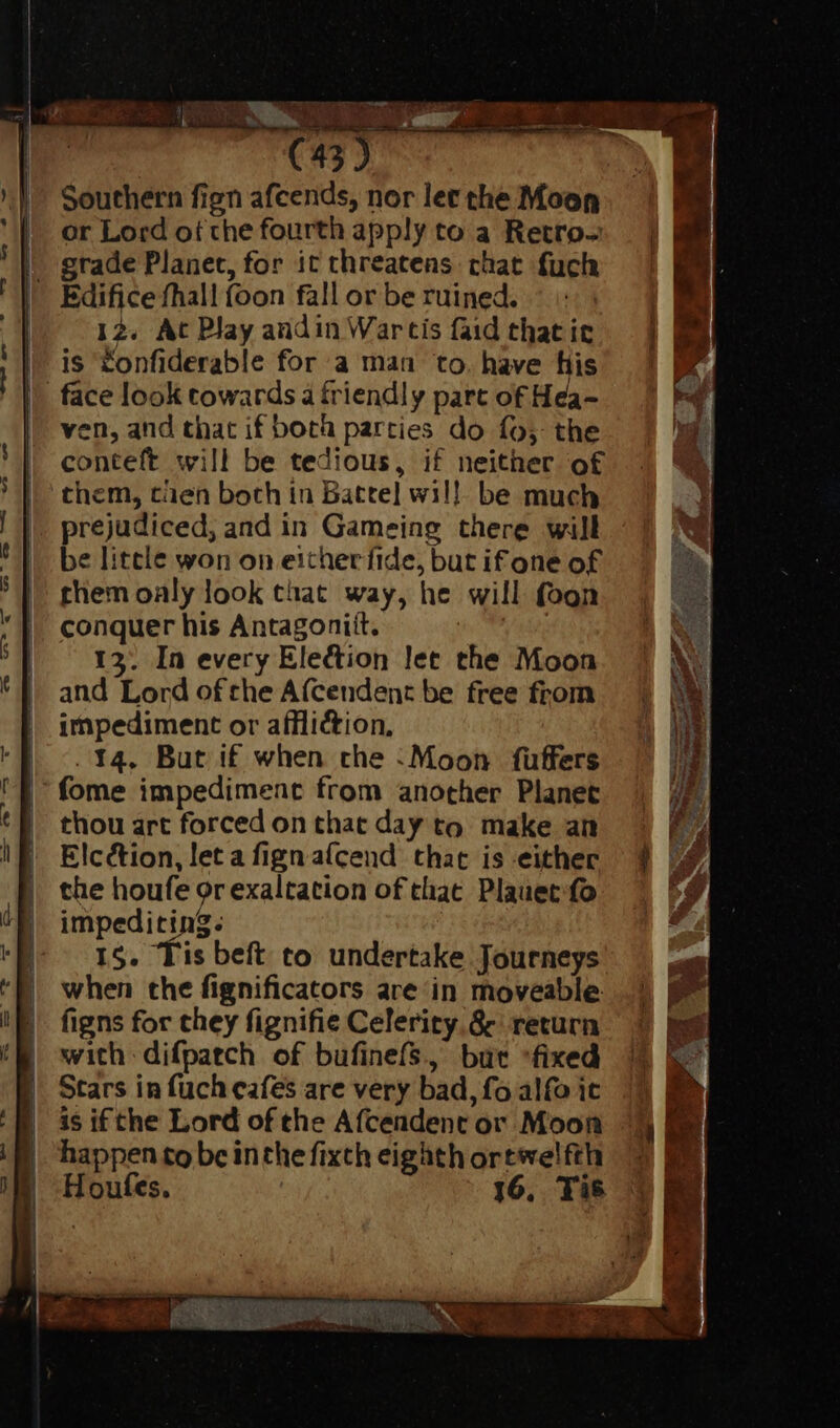 Southern fign afcends, nor let the Moon or Lord of the fourth apply to a Retro- - grade Planet, for it threatens chat fuch Edifice fhall foon fall or be ruined. | 12. At Play andin Wartis faid that it is Zonfiderable for a man to. have his |. face look towards à friendly part of Hea- | ven, and that if both parties do fo; the conteft will be tedious, if neither of them, tien both in Batte] wil! be much prejudiced, and in Gameing there will be little won on eitherfide, but if one of them oaly look that way, he will foon conquer his Antagonitt. | ! I3. In every Election let the Moon and Lord of the Afcendent be free from impediment or affliction, . 14. But if when che : Moon {uffers fome impediment from another Planet thou art forced on that day to. make an Elcction, leta figna(ícend that is either the houfe or exaltation of that Plauet fo | impediting. ^^ 15. Tis beft to undertake Journeys when the fignificators are in moveable figns for chey fignifie Celerity &amp; return with difpatch of bufinefs, but “fixed Stars in fuch cafes are very bad, fo alfo ic is ifthe Lord of the Afcendent or Moon happen to be inthe fixth eighth ortwelfth Houfes. | 16, Tis