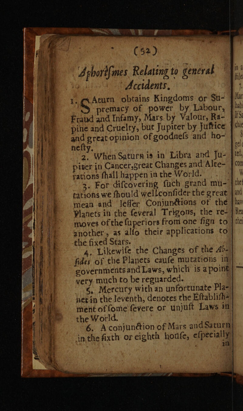 C P ^ C53) A ghort{mes Relating to general Accidents. 1. ex Aturn obtains Kingdoms or St- premacy of power by, Labour, Fraud and Infamy, Mars. by Valour, Ra- pine and Cruelty, but Jupiter by Juftice | and prat opinion of goodnefs and ho- nefty, az When Saturn is in Libra and Ju- piter jn Cancer,great Changes and Alte- | rations fhall happen in the World. 3. For difcovering fuch grand mu- tations we fhould wellconfider the great mean and leffer Conjunétions of the Planets in che feveral Trigons, the re- another, as alfo their applications to the fixed Stars. 4. Likewife the Changes of the A45- fides of the Planets caufe mutations ii governments and Laws, whicli is a point very much to be reguarded. | &amp;.. Mercury with an unfortunate Pla- hetin the leventh, denotes the Eftablifh- ment offome fevere or unjuft Laws m the World. | 6. Acohjunétion of Mars and Saturn in the fixth or eighth. houfe, efpeeially nm