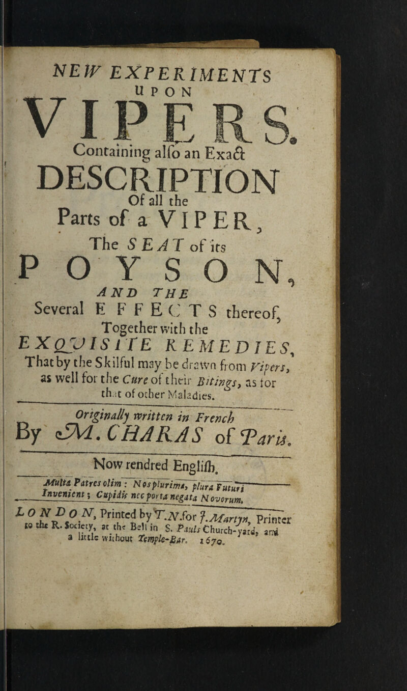 NEir EXPERIMENTS __ UPON VI.. ^. Containing alfo an Exa& DESCRIPTION Of all the Parts of a VIPER, The SEAT of its P O Y SO N AND THE Several E F F E C T S thereof, Together with the E X QJJ IS IT E REMEDIES, That by the Skilful may be drawn from ripen, well foi the Cure of their ]Titmgsy ti$ for r _th.it of ocher Maladies. Originally written in French By £VL. CHAIUS of Tari,. Now rendred Englifh. Multi Patres olim: Nosplurima, plan futuTi~- __Inventent-, Cuptiis net porta negati Nov or urn. L O ND ON, Printed by TX-forf. Afar tin Printer t« the R-Society at the Bell in S. Pwl/church-yat’d! ami a little without Temple*J2ar. 1670,