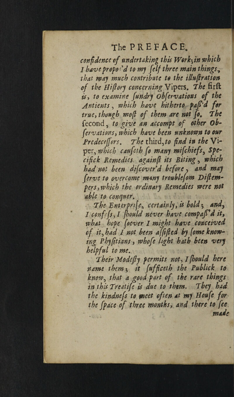 The P R E F À C E. confidence cf undertaking this Work-in which I have propo 'd to my Jelf three main things * that way much contribute to the illuflration of the Hi(lory concerning Vipers. The firft is, to examine [undry obfervations of the Antients, which have hitherto pafi'd for true, though mo(i of them are not Jo, 7he fécond, to give an accompt of other Ob- fer vat ions, which have been unknown to our Predeceffers. The third,to find in the Vi¬ per, which caufeth fo many mifchiefs^ Spe- cifick Remedies\ again(l its Biting, which had not been dif coverd before 3 and may ferve to overcome many troublefom Diftcm- pers, which the ordinary Remedies were not able to conquer. The Enterprise, certainly, is bold$ and, 1 confifs31 fhould never have compar'd it, what hope foever I might have conceived of it^had I not been affifed by (omeknow¬ ing Phyftians, who fe light hath been very helpful tome. Their Modefly permits not, I fhould here name them5 it (uffceth the Publick to know, that a good part of the rare things in this Treat ife is due to them. They had the kindnefs to pieet often at my Houfe for the [pace of three months, and there to fee made