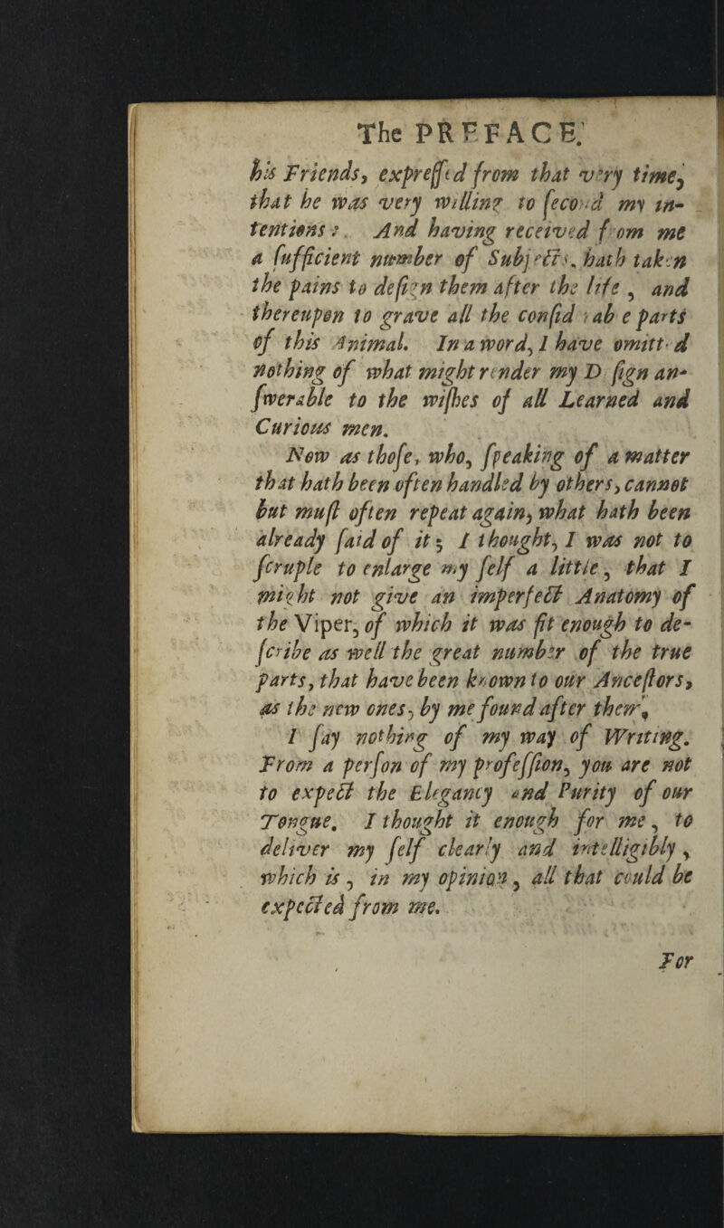 fy ~ ' • ■ The PR FF A CE; I his Friends, expreffd from that vry timey that he was very Willinz to fécond my in¬ tentions ? And having received f om me a fuffcient nwmber of Subjeffs. hath taken the pains to de fun them after the hie , and thereupon to grave all the con fid ab e parts of this 4mmal. In a word, / have omitt■ d nothing of what might n nder my D fign an- fwerable to the wifhes of ad Learned and Curious men. New as thofe, who, fpeaking of a matter that hath been often handled by others, cannot but mufl often repeat again, what hath been already fatdof it $ I thought, I was not to fcruple to enlarge my felf a little, that I thigh not give an imperfect Anatomy of the Viper5 of which it was ft enough to de¬ scribe as we lit he great number of the true parts, that have been known to our Anceftors, as the new ones, by me found after them, l fay nothing of my way of Writing. From a perjon of my profeffion, you are not to expefl the Elegancy <>nd Purity of our Tongue. I thought it enough for me, to deliver my felf clearly and intelligibly y which is , in my opinion, all that could be expecleà from me. For