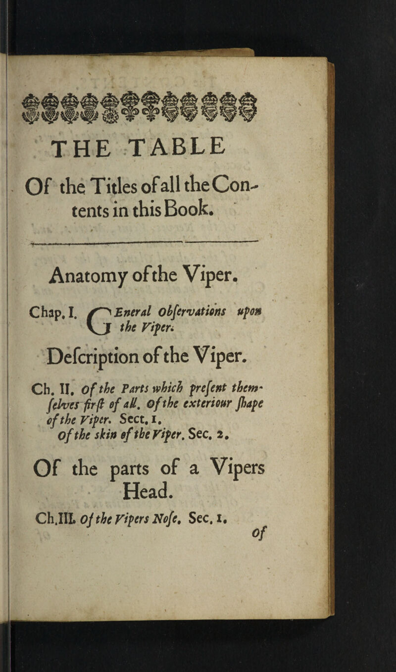 THE TABLE Of the Titles of all the Con¬ tents in this Book. Anatomy of the Viper. Chap. I. Entrai obfervations upon the ripen . r I Defcription of the V iper. Ch. II. of the Parts which prefent them- f elves fir fl of all. of the extérieur Jhape of the Viper. Sect, i. of the skin of the Viper. Sec. 2. , Of the parts of a Vipers Head. Ch.III. of the Vipers Nefe. Sec. 1. of \