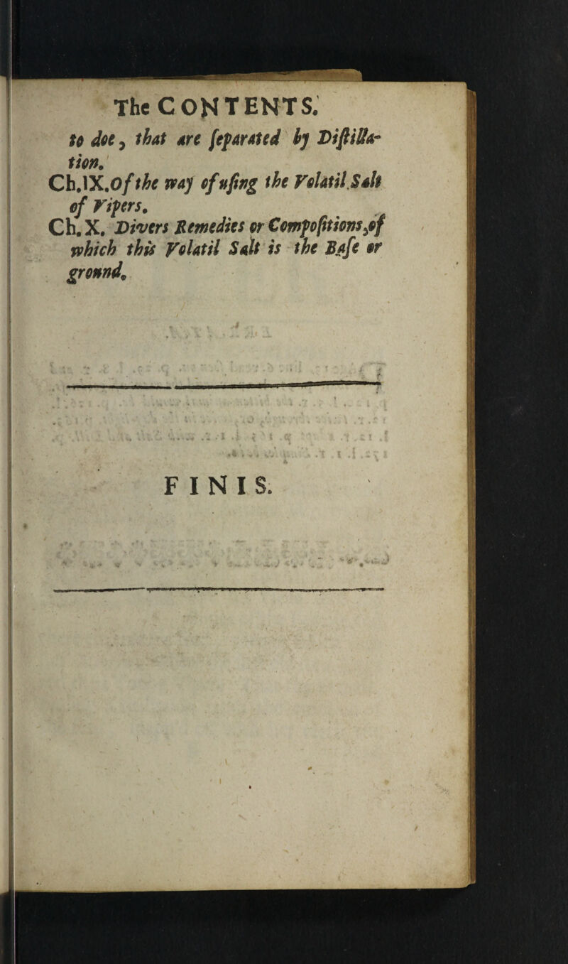 to doe, that dre [efanted by Distilla¬ tion. Ch.lX.o/the way of uftng the Volatil Salt of Viprs. Ch. X. Divers Remedies or Comparionsyof which this Volatil Salt is the B/tfe or gronnd. «»| * ■ * --- ■ .. 1 . «V . t . i > * 4 v . •- \ /r. - » .. l FINIS. . * » s t .