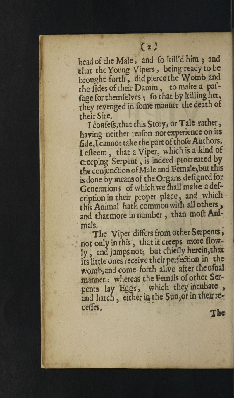 C * ) head of the Male, and fo kill’d him ; and that the Young Vipers, being ready to be brought forth, did pierce the Womb and the fides of their Damm, to make a paf- fage for themfelves ; fo that by killing her, they revenged in fome manner the death of their Sire. , I confefs,that this Story, or Tale rather, having neither reafon nor experience on its fide,I cannot take the part of thofe Authors. I efteem, that a Viper, which is a kind of creeping Serpent, is indeed procreated by the conjundtion of Male and Female;but this is done by means of the Organs defigned for Generation > of which we fhall make a def~ cription in their proper place, and which • this Animal hath common with all others , and that more in number, than moft Ani¬ mals. The Viper differs from other Serpents, not only in this, that it creeps moreflow- ly, and jumps not; but chiefly herein,that its little ones receive their perfe&ion in the womb,and come forth alive after the ufual manner ; whereas the Femals of other Ser¬ pents lay Eggs, which they incubate , and hatch, either ia the Sun,or in their tc- ceffcs.