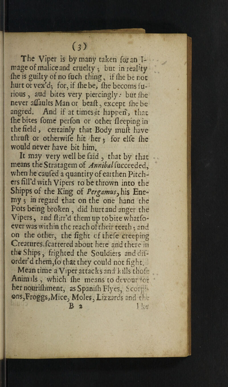1 The Vipeï is by many taken fox an I- | mage of malice and cruelty ; but in reality j Ihe is guilty of no fueh thing, if (he be rot : hurt or vex’d; for, if Hie be, (he becoms fu¬ rious, aud bites very piercingly.- but ihe i never aflaults Man or beaft, except ihe be angred. And if at timesjit happen, that fhe bites fome perfon or other ileeping in j the field, certainly that Body rnuft have ; thruft or otherwife hit her ; for elfe ilie would never have bit him, t 9 It may very well be faid 0 that by that | means the Stratagem of ^tf/^/fueceeded, i when he caufed a quantity of earthen Pitch- | ers fill’d with Vipers to be thrown into the ! Shipps of the King of PergamusP his Ene« ! my 5 i° regard that on the one hand the I Pots being broken , did hurt and anger the Vipers, snd ftirr’d themuptobite whatfo- | ever was within the reach of their teeth • and j on the other, the fight of thefe creeping | Creatures,fcattered about here and there in I the Ships, frighted the Souldiers anddif* order’d them,fo that they could not fight. Meantime a Viper attacks and kills thofe ! Animils, which Ihe means to devour for ! her nourilhment, asSpanifhFlyes, Scorpi* j ons,Froggs,Mice^ Moles, Lizards and the