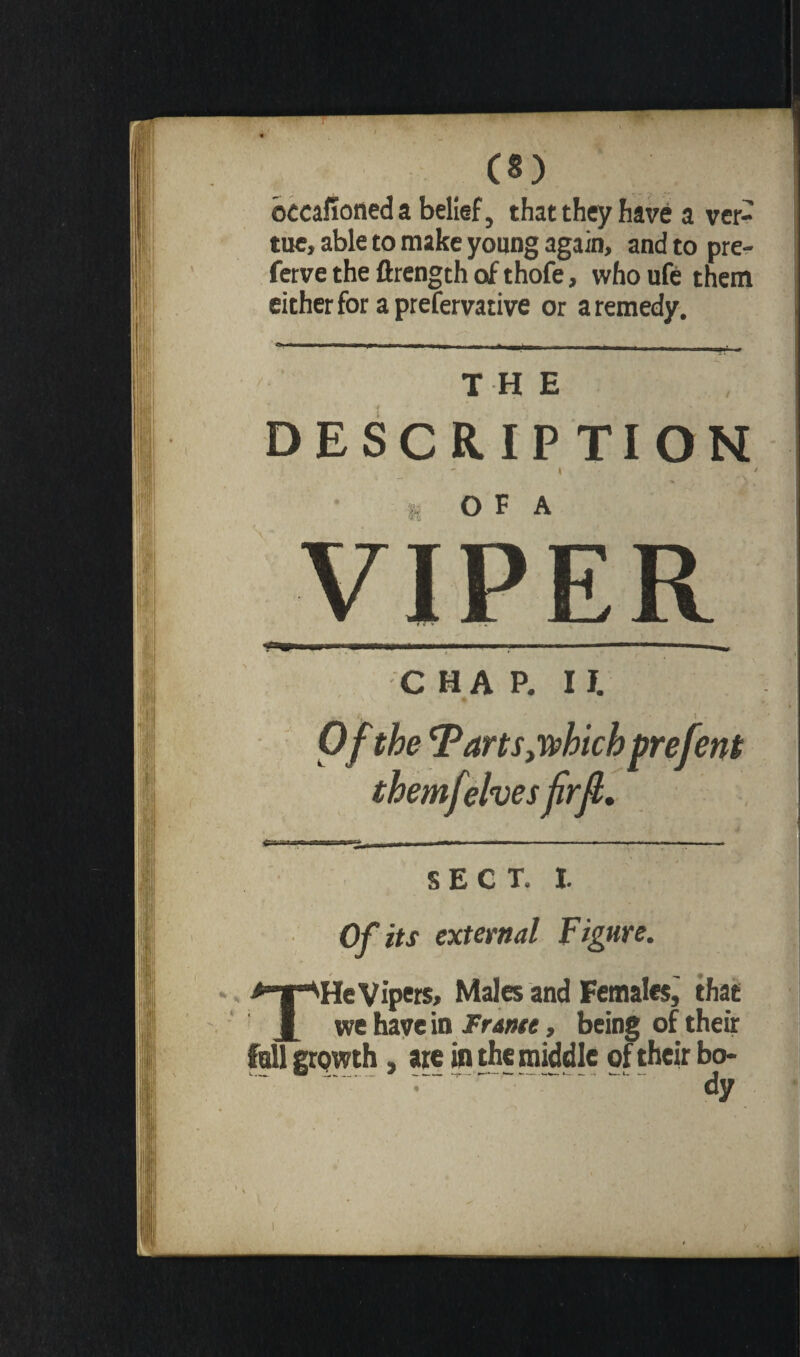 occafioned a belief, that they have a ver- tue, able to make young again, and to pre- ferve the ftrength of thofe, who ufe them either for a prefervative or a remedy. - - it 11 —nu ni» in —imi -■■■I --- - _ , ■' — —- THE DESCRIPTION , y O F A C HA P. If. Of the Tarts,which prefent themfelves frfl. I | I | I M ^ ■»! - - |- -|—-—-— - | SECT. I. Of its external Figure. THe Vipers, Males and Females, that we have in Frame, being of their fall grpwth, are in the middle of their bo- r ■ - - - - -- - Jy