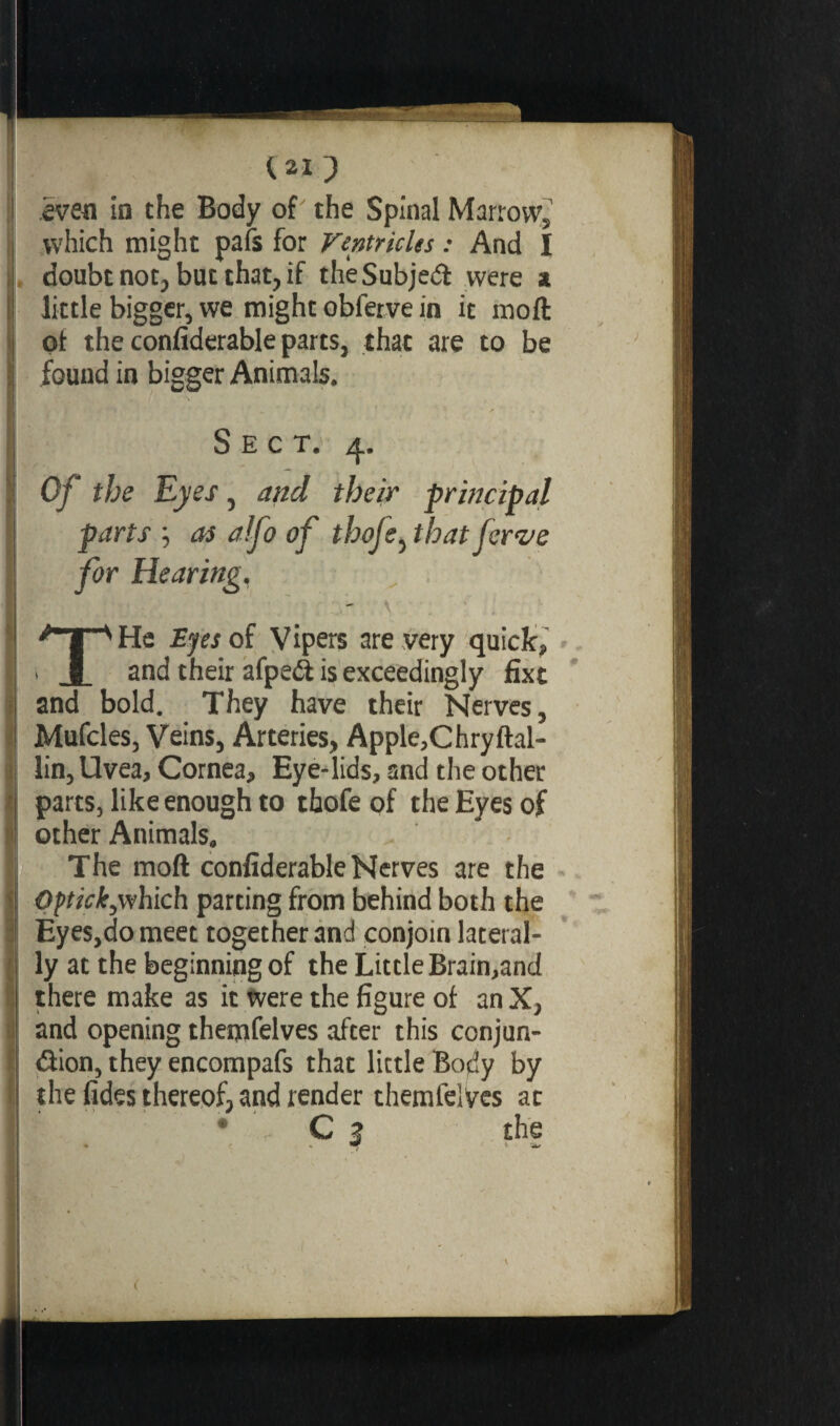 which might pafs for Ventricles : And I doubt not, but that, if the Subject were x little bigger, we might obfetve in it moft of the confiderable parts, that are to be found in bigger Animals. Sect. 4. Of the Eyes, and their principal parts as a!fo of thofe, that fcrve for Hearing, \ • THe Eyes of Vipers are very quick, and their afpeét is exceedingly fixe and bold. They have their Nerves, Mufcles, Veins, Arteries, Apple,Chryftal- lin, Uvea, Cornea, Eye-lids, and the other parts, like enough to thofe of the Eyes of other Animals. The moft confiderable Nerves are the Optick,which parting from behind both the Eyes,do meet together and conjoin lateral¬ ly at the beginning of the Little Brain,and there make as it were the figure of an X, and opening themfelves after this conjun¬ ction, they encompafs that little Body by the fides thereof, and render themfelves at C ? the . . ’f t w V (