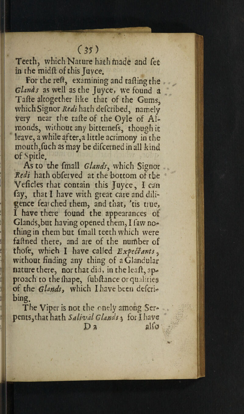 05) Teeth, which Nature hath fnade and fee in the midft of this Juyce. For the reft, examining and tafting the Glands as well as the Juyce, we found a Tafte altogether like thac of the Gums, which Signor Redi hath deferibed, namely very near the tafte of the Oyle of Al¬ monds, without any bitternefs, though it leave, a while after,a little acrimony in the mouth,fuch as may be difeerned in all kind of Spitle, As to the fmall Glands, which Signor Redi hathobferved at the bottom of the Veficles that contain this Juyce, I can fay, that I have with great care and dili¬ gence fear ched them, and that, ’tis true, I have there found the appearances of Glands,but having opened them, I faw no¬ thing in them but fmall teeth which were faftned there, and are of the number of thofe, which I have called Expédiants, without finding any thing of a Glandular nature there, nor that did, intheleaft, ap«* proach to theihape, fubftance or qualities of the Glands7 which I have been deferi- bing. The Viper is not the onely among Ser¬ pents,that hath Salivai Glands % for I have