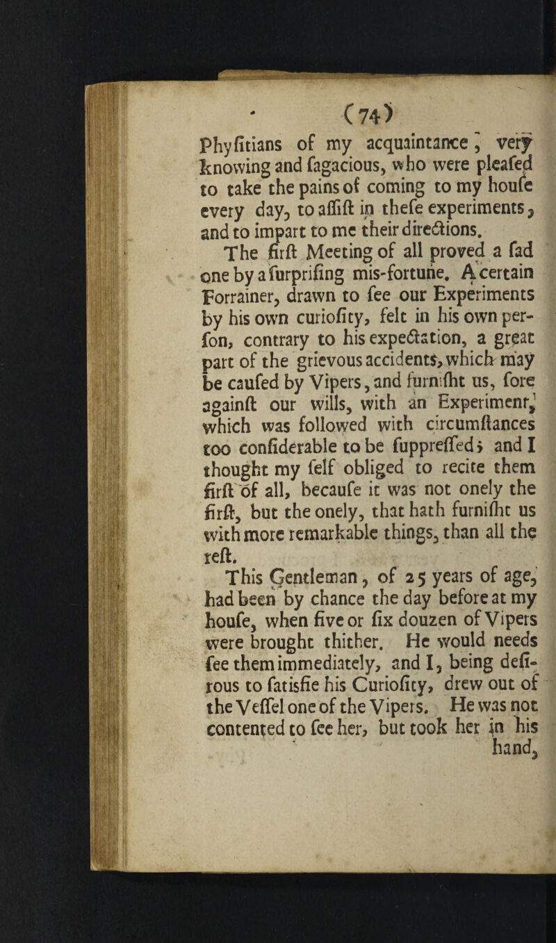 (74> Phyfitians of my acquaintance j very knowing and fagacious, who were pleafed to take the pains of coming to my houfe every day, to aflift in thefe experiments , and to impart to me their directions. The firft Meeting of all proved a fad one by a furprifing mis-forturie. A certain Forrainer, drawn to fee our Experiments by his own curiofity, felt in his own per- fon, contrary to his expectation, a great part of the grievous accidents, which may be caufed by Vipers, and furn.fht us, fore ag3inft our wills, with in Experiment,' which was followed with circumllances too confiderable to be fupprefted > and I thought my felf obliged to recite them firft of all, becaufe it was not onely the firft, but the onely, that hath furnilht us with more remarkable things, than all the reft. This (gentleman, of 25 years of age, had been by chance the day before at my houfe, when five or fix douzen of Vipers were brought thither. He would needs fee them immediately, and I, being defi- rous to fatisfie his Curiofity, drew out of theVefleloneof the Vipers. Hewasnot contented to fee her, but took her in his hand,