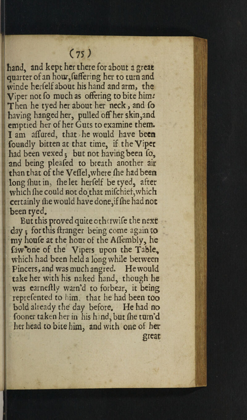 C 75 ^ hand, and kept her there for about a great quarter of an hour,fuffering her to turn and vvinde herfelf about his hand and arm, the Viper not fo much as offering to bite him.' Then he tyed her about her neck, and fo having hanged her, pulled off her skin,and emptied her of her Guts to examine them. Iam affured, that he would have been foundly bitten at that time, if the Viper had been vexed; but not having been fo, and being pleafed to breath another air than that of the Veffel,where (he had been long Ihut in, fhe let herfelf be tyed, after which fhe could not do.that mifchief,which certainly die would have done,if fhe had not been tyed. But this proved quite othcrwife the next day; for this ftranger being come again to my houfe at the hour of the Affembly, he faw'one of the Vipers upon the Table, which had been held a long while between Pincers, and was muchangred. He would take her with his naked hand, though he was earneflly warn’d to forbear, it being reprefcnted to him. that he had been too bold already the day before. He had no fooner taken her in his hand, but fhe turn’d her head to bite him, and with one of her great