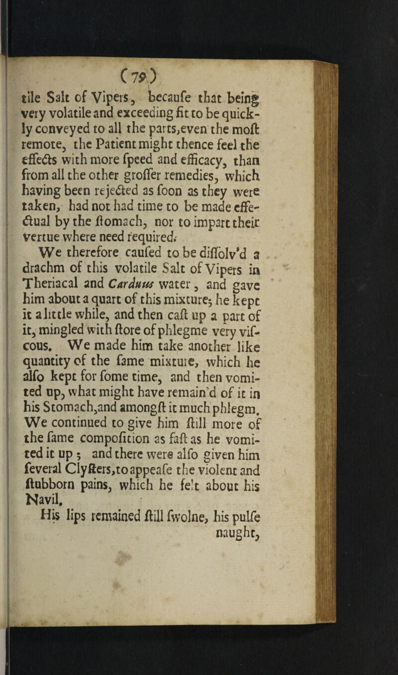 C 7*) tile Salt of Vipers, becaufe that being very volatile and exceeding fit to be quick¬ ly conveyed to all the parts,even the moft remote, the Patient might thence feel the effe&s with more fpeed and efficacy, than from all the other groffer remedies, which having been rejected as foon as they were taken, had not had time to be made effe- dual by the ftomach, nor to impart their vertue where need required. We therefore caufed to be difiolv’d a drachm of this volatile Salt of Vipers in Theriacal and Carduus water, and gave him about a quart of this mixture* he kept it alittle while, and then caft up a part of it, mingled with ftore of phlegme very vif- cous. We made him take another like quantity of the fame mixture, which he alfo kept for fome time, and then vomi¬ ted up, what might have remain’d of it in his Stomach,and amongft it much phlegm. We continued to give him flill more of the fame compofition as faft as he vomi¬ ted it up î and there were alfo given him feveral ClyRers,toappeafe the violent and ftubborn pains, which he fe't about his Navil, His lips remained flill fwolne, his pulfe naught.