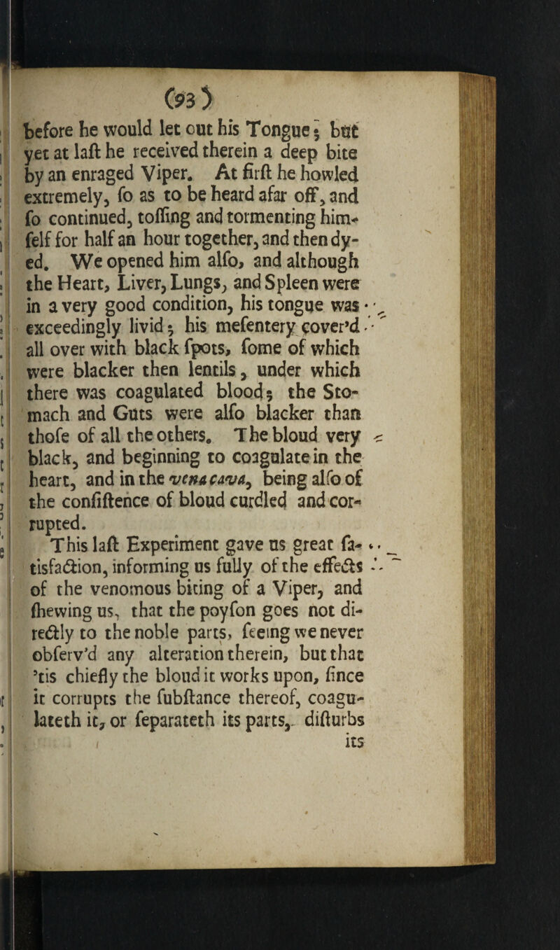 ! before he would let out his Tongue • bût yet at laft he received therein a deep bite by an enraged Viper. At firft he howled extremely, fo as to be heard afar off, and fo continued, toiling and tormenting him* felf for half an hour together, and then dy¬ ed. We opened him alfo, and although the Heart, Liver, Lungs, and Spleen were in a very good condition, his tongue was • exceedingly livid; his mefentery cover’d• all over with black fpots, fome of which were blacker then lentils, under which there was coagulated blood? the Sto¬ mach and Guts were alfo blacker than thofe of all the others. T he bloud very black, and beginning to coagulate in the heart, andinthewwww, being alfo of the confiftence of bloud curdled and cor¬ rupted. This laft Experiment gave us great fa- tisfaâion, informing us fully of the effeâs of the venomous biting of a Viper, and Ihewing us, that the poyfon goes not di- redfly to the noble parts, feeing we never obferv’d any alteration therein, but that ’tis chiefly the bloud it works upon, fince it corrupts the fubftance thereof, coagu- lateth it, or feparateth its parts,- difturbs