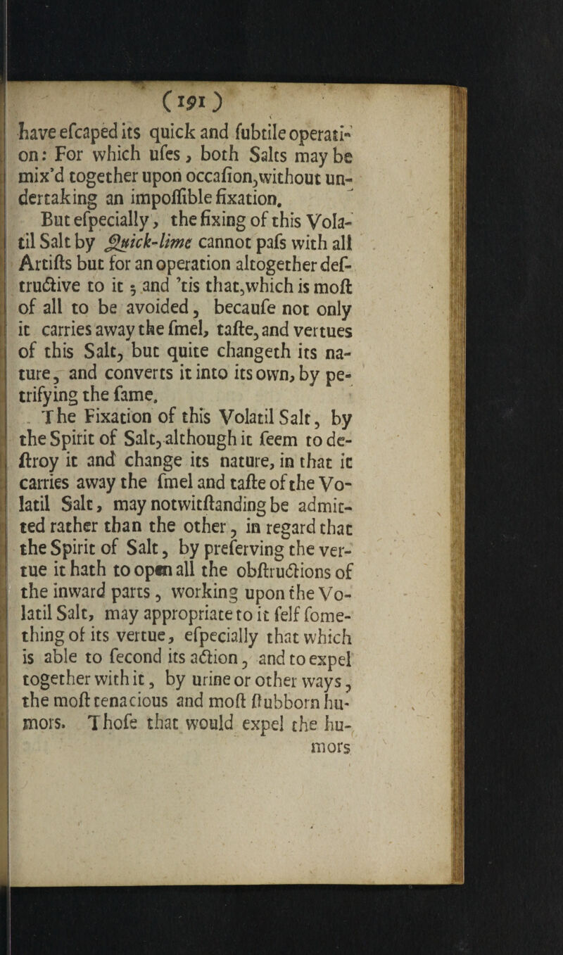 \ have efcaped its quick and fubtile operati¬ on : For which ufes, both Salts may be mix’d together upon occafion,without un¬ dertaking an impolfible fixation. But efpecially, the fixing of this Vola¬ til Salt by gnick-lime cannot pafs with all Artifts but for an operation altogether def- trudlive to it ; and ’tis that,which is moll of all to be avoided, becaufe not only it carries away the fmel, tafte, and venues of this Salt, but quite changeth its na¬ ture, and converts it into its own, by pe¬ trifying the fame. . The Fixation of this Volatil Salt, by the Spirit of Salt, although it feem rode- ftroy it and change its nature, in that it carries away the fmel and tafte of the Vo¬ latil Salt, maynotwitftandingbe admit¬ ted rather than the other, in regard that the Spirit of Salt, by preserving the ver- tue it hath to open all the obftruftions of the inward parts, working upon the Vo¬ latil Salt, may appropriate to it felf fome- thing of its vertue, efpecially that which is able to fécond its aéiion, and to expel together with it, by urine or other ways, the moft tenacious and mod fiuhborn hu¬ mors. Thofe that would expel the hu¬ mors
