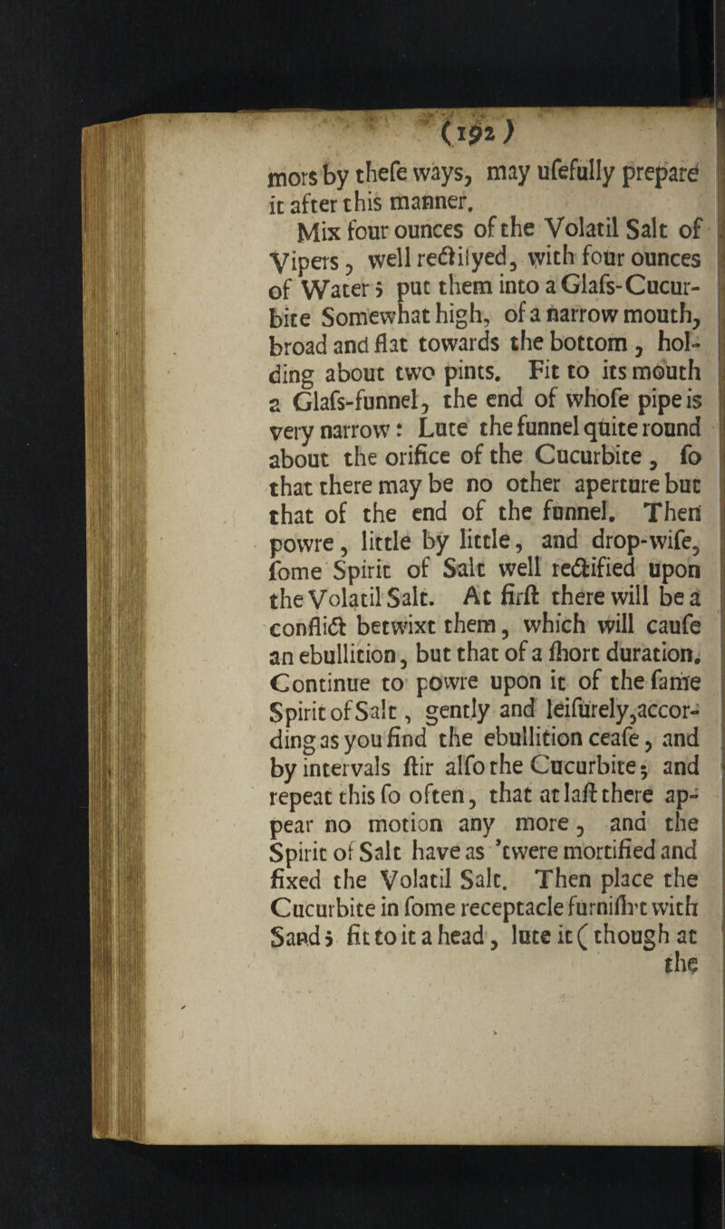 mors by thefe ways, may ufefuily prepare ; it after this manner. | Mix four ounces of the Volatil Salt of r Vipers, wellreéiiiyed, with four ounces of Water ; put them into a Glafs-Cucur- • bite Somewhat high, of a narrow mouth, . broad and flat towards the bottom, hol¬ ding about two pints. Fit to its mouth ; 2 Glafs-funnel, the end of whofe pipe is very narrow ; Lute the funnel quite round 1 about the orifice of the Cucurbite, fo i that there may be no other aperture but : that of the end of the funnel. Then ! powre, little by little, and drop-wife, fome Spirit of Salt well rectified upon the Volatil Salt. At firft there will be a conflict betwixt them, which will caufe an ebullition, but that of a ihort duration. Continue to powre upon it of the fame Spirit of Salt, gently and leifurely, accor¬ ding as you find the ebullition ceafe, and by intervals ftir alfo the Cucurbite; and jj repeat this fo often, that at laft there ap~ j pear no motion any more, and the I; Spirit of Salt have as ’twere mortified and Î fixed the Volatil Salt. Then place the j Cucurbite in fome receptacle furniilvt with j Saudi fit to it a head, lute it (though at \
