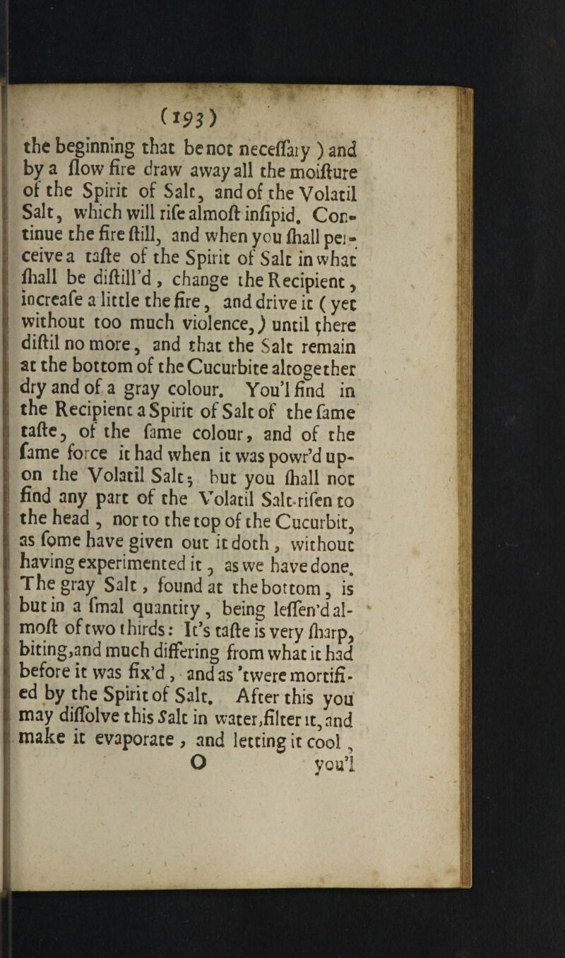 the beginning that be not neceffary ) and by a flow fire draw away all the moifture of the Spirit of Sale, and of the Volatil Salt, which will rife almoft infipid. Con¬ tinue the fire ftill, and when you fliall pei - ceivea tafte of the Spirit of Salt in what fliall be diftill’d , change the Recipient, încreafe a little the fire, and drive it ( yec without too much violence,) until çhere diftilnomore, and that the Salt remain at the bottom of the Cucurbite altogether dry and of a gray colour. You’lfind in the Recipient a Spirit of Salt of the fame tafte5 of the fame colour, and of the fame force it had when it was powr’d up¬ on the Volatil Salt 5 but you fhall not find any part of the Volatil Salt*rifento the head , nor to the top of the Cucurbit, as fome have given out it doth, without having experimented it 9 as we have done. The gray Salt, found at the bottom, is butin a fmal quanciry, being lefifen’dal¬ moft of two thirds : It’s tafte is very /harp, biting,and much differing from what it had before it was fix’d , and as ’twere mortifi¬ ed by the Spirit of Salt. After this you may diffolve this Salt in water,filter it, and make it evaporate , and letting it cool, O youl