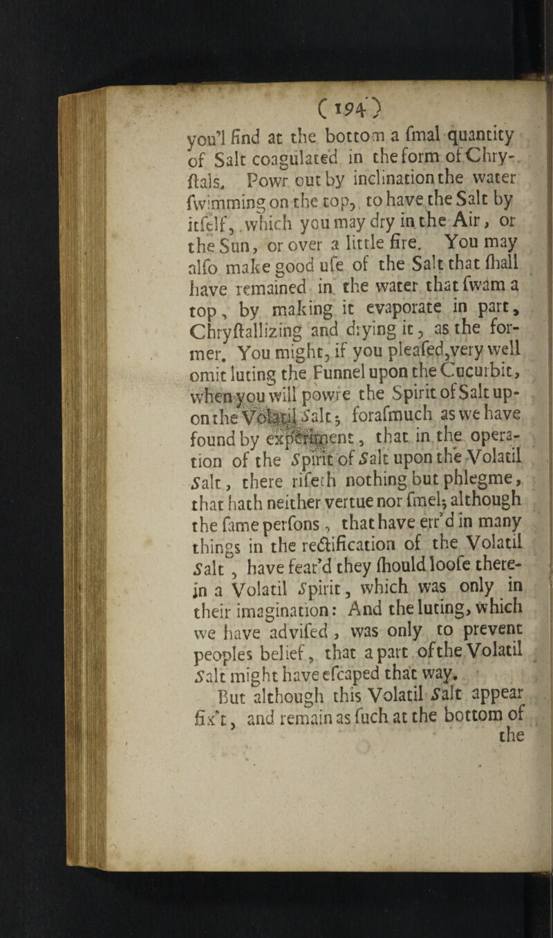 you’l find at the bottom a final quantity of Salt coagulated in the form ofChry-. fiais. Powr out by inclination the water fwimrning on the top, to have the Salt by itfelfj .which you may dry in the Air, or the Sun, or over a little fire. You may alfo make good ufe of the Salt that fhall have remained in the water that fwam a top, by making it evaporate in part, Chryftallizing and drying it, as the for¬ mer. You might, if you pleafed,very well omit luting the Funnel upon the Cucurbit, when you will powre the Spirit of Salt up¬ on the tfiiliJ^alc; forafmuch as we have found by SpSgKnt, that in the opera¬ tion of the Spirit of Salt upon the Volatil Salt, there rifeth nothing but phlegme, that hath neither vertue nor fmel; although the fameperfons, that have err’d in many things in the rectification of the Volatil Salt , have fear’d they (hould loofe there¬ in a Volatil Spirit, which was only in their imagination: And the luting, which we have advifed , was only to prevent peoples belief, that apart oftheVolatil Salt might haveefcaped that way. But although this Volatil Salt appear fix’t, and remain as fuch at the bottom of the