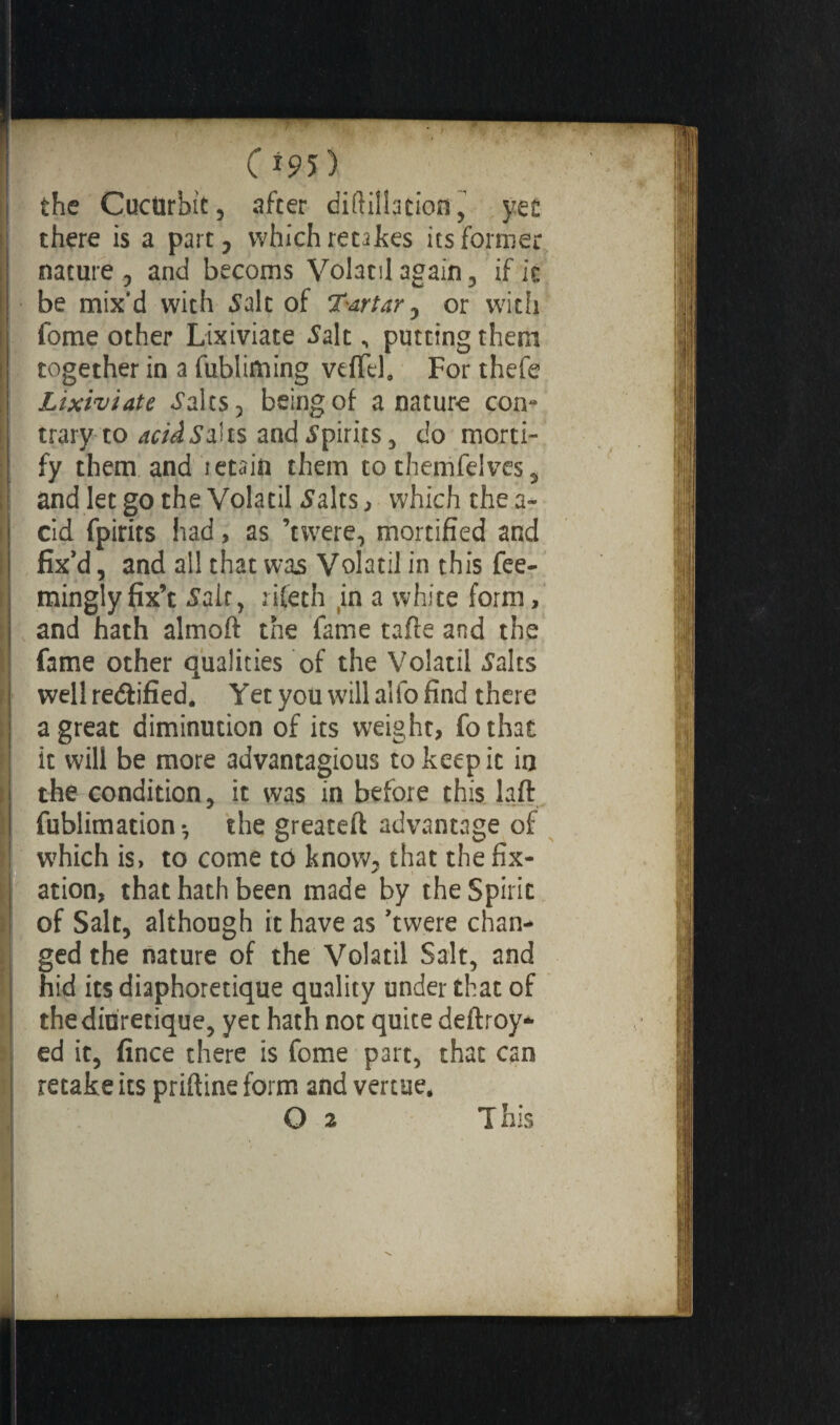 the Cucurbit, after diftillation, yet there is a part, which retakes its former nature , and becoms Volatil again, if it be mix'd with Salt of Tartar, or wicli fome other Lixiviate Salt, putting them together in a fubliming veffel, For thefe Lixiviate Salts, being of a nature con- trary to acid Saks and Spirits, do morti¬ fy them and retain them to themfelves 5 and let go the Volatil Salts , which the a- cid fpirits had, as ’twere, mortified and fix’d, and all that was Volatil in this fee- minglyfix’t Saif, rifeth in a white form, and hath almoft the fame tafte and the fame other qualities of the Volatil Salts well rectified. Yet you will alio find there a great diminution of its weight, fothat it will be more advantagious to keep ic in the condition, it was in before this laft fublimation-, the greateft advantage of which is, to come to know, that the fix¬ ation, that hath been made by the Spirit of Salt, although it have as ’twere chan¬ ged the nature of the Volatil Salt, and hid its diaphonique quality under that of the diurétique, yet hath not quite deftroy- ed it, fince there is fome part, that can retake its priftine form and vertue,