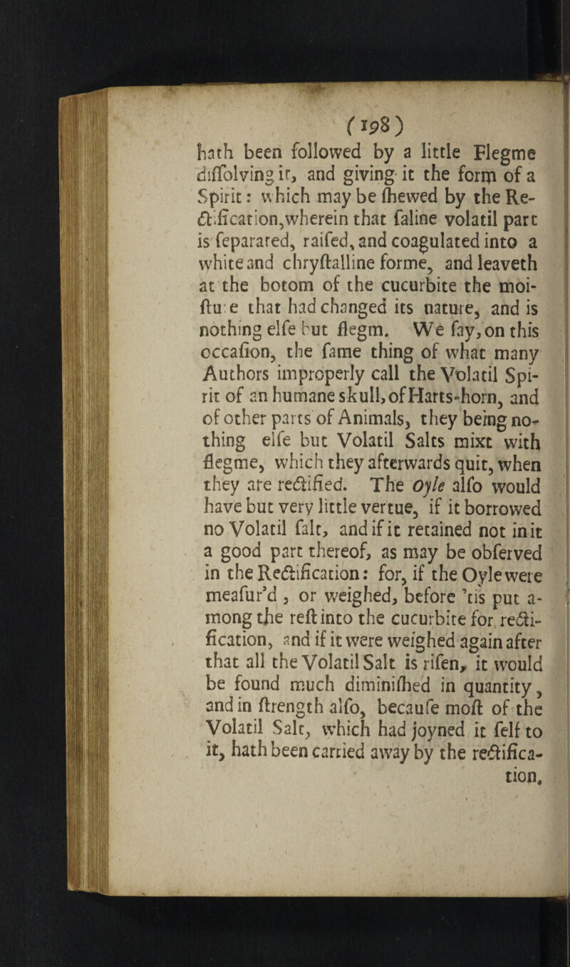( *98 ) hath been followed by a little Flegme difïblving it, and giving it the form of a Spirit : which may be (hewed by the Re- ftification,wherein that faline volatil part is feparared, raifed, and coagulated into a white and chryftalline forme, andleaveth at the botom of the cucurbite the moi- (lu e that had changed its nature, and is nothing elfe hut flegm. We fay, on this cccafion, the fame thing of what many Authors improperly call the Volatil Spi¬ rit of an humane skull, of Harts-horn, and of other parts'of Animals, they being no-^ thing elfe but Volatil Salts mixc with flegme, which they afterwards quit, when they are rectified. The Ojle alfo would have but very little vertue, if it borrowed no Volatil fait, and if it retained not in it a good part thereof, as may be obferved in the Rectification: for, if the Oyle were meafur’d , or weighed, before ’us put a- f mong the reft into the cucurbite for recti¬ fication, and if it were weighed again after that all the Volatil Salt is rifen, it would be found much diminiihed in quantity, andin ftrength alfo, becaufe moft of the Volatil Salt, which had joyned it felf to it, hath been carried away by the rectifica¬ tion.