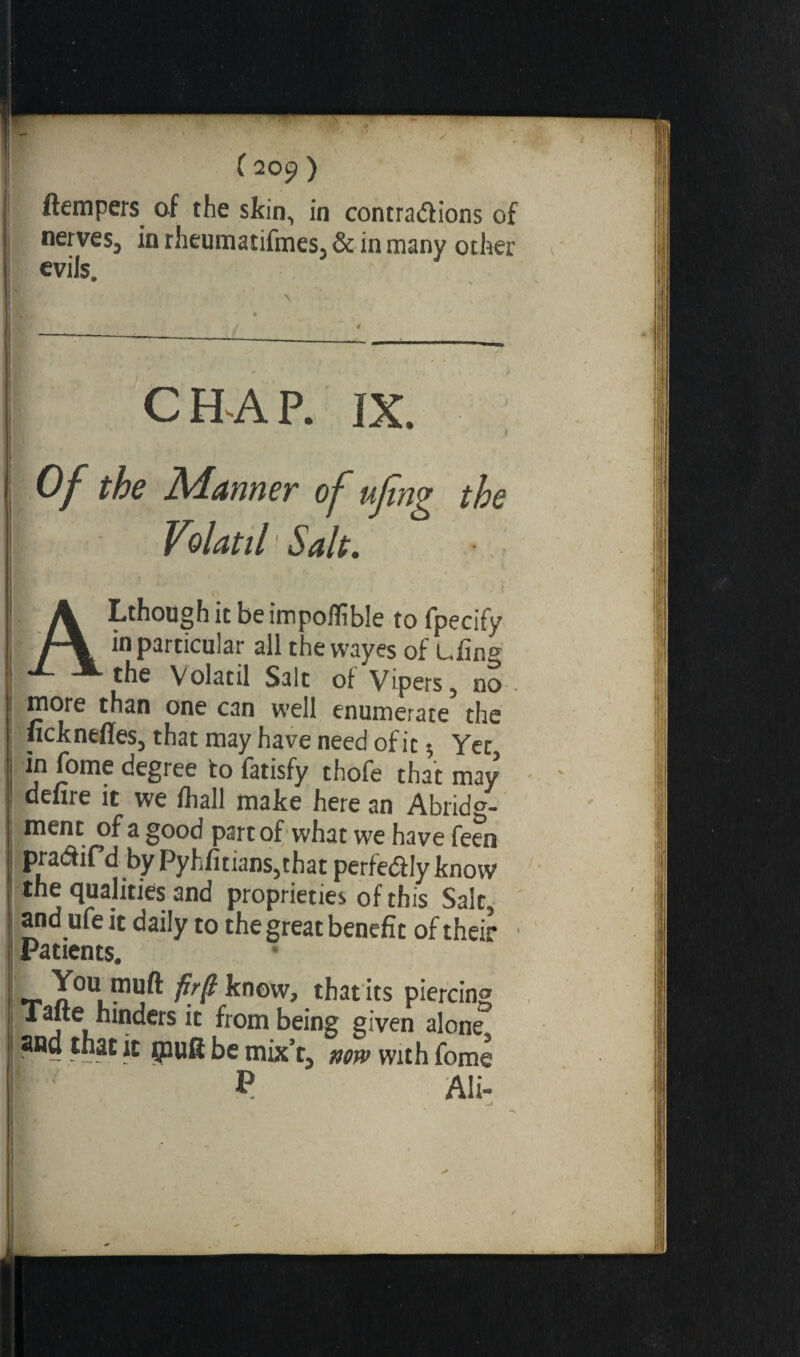 I (tempers of the skin, in contrarions of nerves, in rheumatifmes, & in many other evils. ' . ' ' \ • - <. s’*  • —-—---—-_ C H A P. IX. I- : Of the Manner of ufing the Volatil ' Salt. ALthough it be impolfible to fpecify in particular all the wayes of Lfin& 1 the Volatil Salt oi Vipers, no-. I more than one can well enumerate the ! ficknefles, that may have need of it $ Yet, in fome degree to fatisfy thofe that may , de lire it we fhall make here an Abridg¬ ment of a good part of what we have feen pra&ifd by Pyhfitians,that perfe&Iy know the qualities and proprieties of this Salt, I and ufe it daily to the great benefit of their Patients. ! *r ^now, that its piercing I nc^crs from being given alone I and that it ipuft be mix’t., now with fome P Ali» !