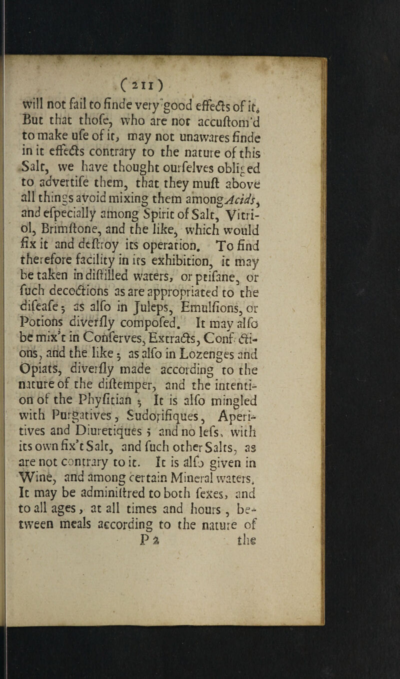 will not fail tofindevery:good effeds of it* But that thofe, who arc not accuftom'd to make ufe of it, may not unawares finde in it effeds contrary to the nature of this Salt, we have thought ourfelves obliged to advertife them, that they muft above all things avoid mixing them among Acids t and efpeciaily among Spirit of Salt, Vitri¬ ol, Brimflone, and the like, which would fix it and deftroy its operation. To find therefore facility in its exhibition, it may betaken indiftilled waters, orptifane, or fuch décodions as are appropriated to the difeafe-, as alfo in Juleps, Emulfions, or Potions diverfly compofed. It may alfo be mix’t in Conferves, Extrada, Confi di- ons , and the like 5 as alfo in Lozenges and Opiats, diverfly made according to the nature of the diffeinper, and the intenti¬ on of the Phyfician 5 It is alfo mingled with Purgatives, Sudorifiques, AperU tives and Diurétiques s andnolefs, with its own fix’t Salt, and fuch other Salts, as are not contrary to it. It is alfo given in Wine, and among certain Mineral waters. It may be adminiltred to both fexes, and to all ages, at all times and hours, be¬ tween meals according to the nature of P % tire