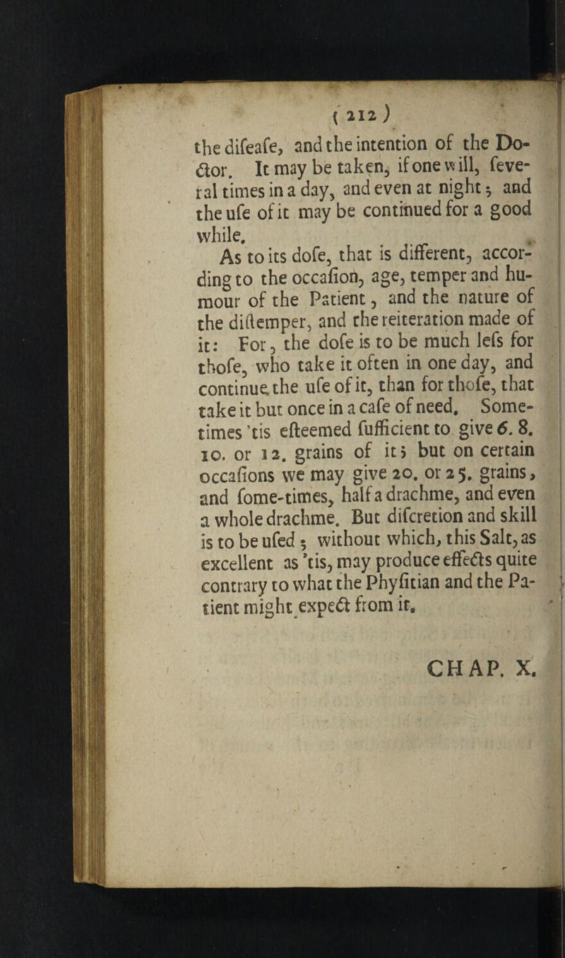 \ \ • the difeafe, and the intention of the Do- dor. It may be taken, if one w ill, feve- ral times in a day, and even at night ; and the ufe of it may be continued for a good while. Asto its dofe, that is different, accor¬ ding to the occafion, age, temper and hu¬ mour of the Patient, and the nature of the diftemper, and che reiteration made of it: For, the dofe is to be much lefs for thofe, who take it often in one day, and continue the ufe of it, than for thofe, that take it but once in a cafe of need. Some¬ times ’tis efteemed fufficient to give 6.8. io. or 12. grains of it, but on certain occafions vve may give 20. or 25. grains, and fome-times, half a drachme, and even a whole drachme. But difcretion and skill is to be ufed ; without which, this Salt, as excellent as ’tis, may produce effeds quite contrary to what the Phyfitian and the Pa- j tient might exped from it. CHAP. X.