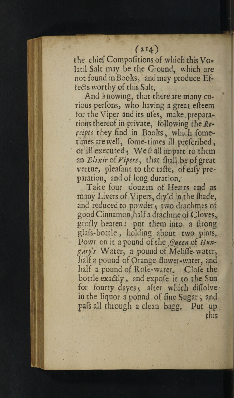 (214} the chief Compofitions of which this Vo-* latil Salt may be the Ground, which are not found in Books, and may produce Ef¬ fets worthy of this Salt. And knowing, that there are many cu¬ rious perfons, who having a great efteem for the Viper and its ufes, make prepara¬ tions thereof in private, following the Re¬ ceipts they find in Books, which fome- times are well, fome-times ill prefcribed, or ill executed 5 Weft all impart to them an Elixir of Vipers, that {hall be of great vertue, pleafant to the tafte, of eafy pre¬ paration, and of long duration. Take four douzen of Hearts and as many Livers of Vipers, dry’d in the {hade, and reducedto powder-, two drachmes of good Cinnamon,half a drachme of Cloves, grofly beaten : put them into a ftrong glafs-bottle, holding about two pints. Powr on it a pound of the Queen of Hun¬ gary's Water, a pound of Meliffe-water, half a pound of Orange-flowed water, and half a pound of Rofe-water. Clofe the bottle exaâly-, and expofe it to the Sun for fourty dayes; after which diftoive in the liquor a pound of fine Sugar, and pafs all through a clean bagg. Put up