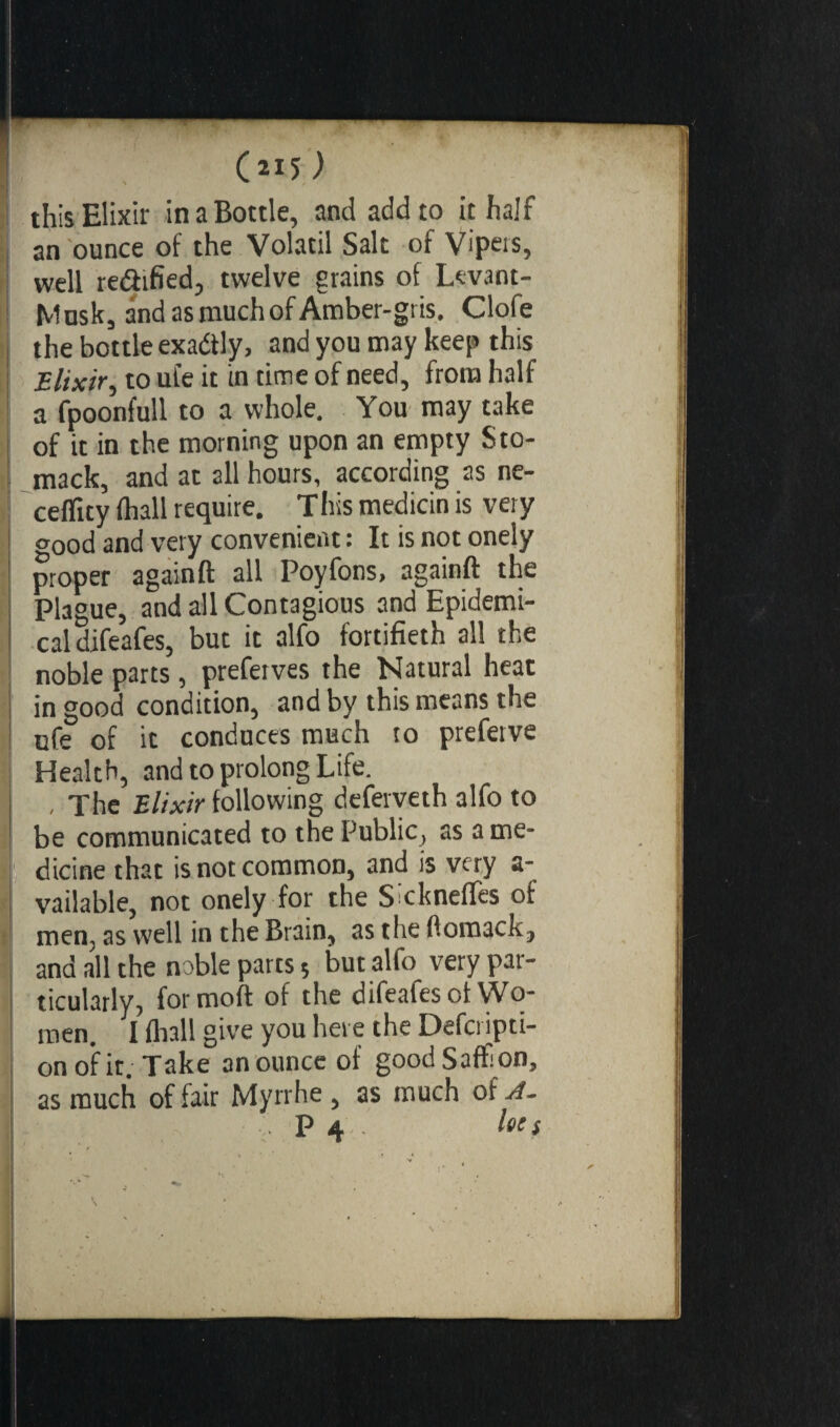 C«5> this Elixir in a Bottle, and add to it half an ounce of the Volatil Salt of Vipers, well re&ified, twelve grains of Levant- Mnsk, and as much of Amber-gris. Clofe the bottle exa&ly, and you may keep this Elixir, to ufe it in time of need, from half a fpoonfull to a whole. You may take of it in the morning upon an empty Sto- mack, and at all hours, according as ne- ceflity (hall require. This medicin is very CT0od and very convenient : It is not onely proper again ft all Poyfons, againft the Plague, and all Contagious and Epidemi¬ cal difeafes, but it alfo fortifieth all the noble parts, preferves the Natural heat in good condition, and by this means the ufe of it conduces much to preferve Health, and to prolong Life. , The Elixir following deferveth alfo to be communicated to the Public, as a me¬ dicine that is not common, and is very a- vailable, not onely for the Sicknefles of men, as well in the Brain, as the ftomack, and all the noble parts ; but alfo very par¬ ticularly, formoft of the difeafes of Wo¬ men. I (hall give you here the Defcripti- on of it. Take an ounce of goodSaff on, as much of fair Myrrhe , as much of A. P 4 lets ' ’ t v ’ r \