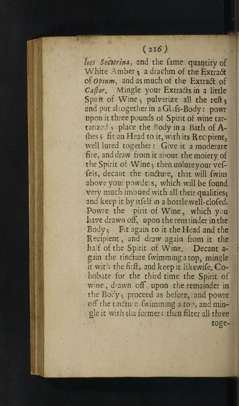 loss Sohtriïta, and the fame quantity of White Amber $ a drachm of the Extras of opium, and as much of the Extra# of Caflor. Mingle your Extradas in a little Spirit of Wine* pulverize all the reft5 and put altogether in aGLfs-Body : powr upon it three pounds ot Spirit of wine tar- tarized 1 place the Body in a Bath of A- ilies j fit an Head to it, with its Recipient, well luted together : Give it a moderate fire, and draw from it about the moiety of the Spirit of Wine; then unluteyour vef- feis, decant the tinfture, that will fwim above your powders, which wiil be found very much imbued with all their qualities; and keep it by ltfclf in a bottle well-clofed. Powre the pirit of Wine, which you have drawn off, upon the rem finder in the Body ; Fit again to it the Head and the Recipient, and draw again from it the half of the Spirit of Wine. Decant a- gain the cindlure fwimmingatop, mingle it with thefirft, and keep it likewife.Co- hobate for the third time the Spirit of wine, d;awn off upon the remainder in the Body, proceed as before, and powre off the tmétu e fwimming a to *, and min¬ gle it with the former: then filter all three toge-