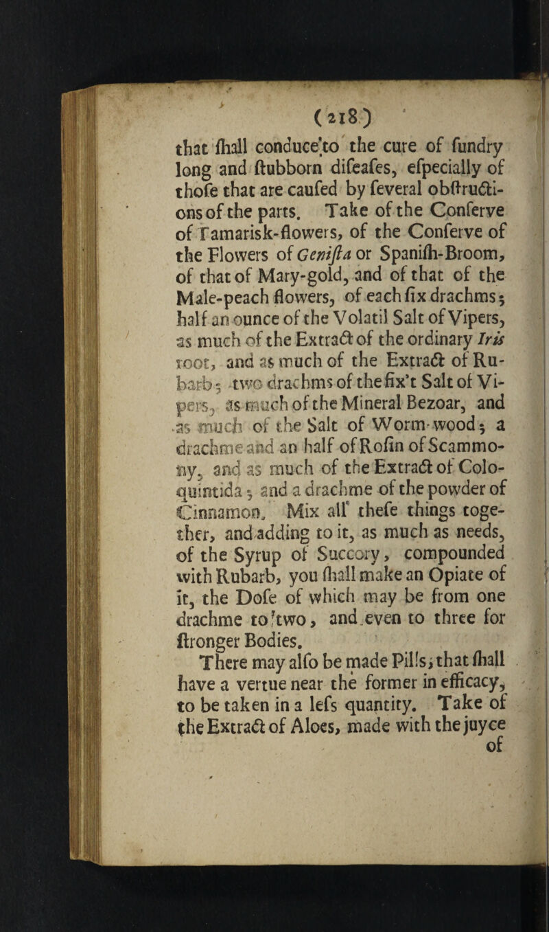 i (218) that fhall conduce'to the cure of fundry long and ftubborn difeafes, efpecially of thofe that are caufed by feveral obftru#i- onsof the parts. Take of the Conferve of Tamarisk-flowers, of the Conferve of the Flowers of Genifta or Spanifh-Broom, of that of Mary-gold, and of that of the Male-peach flowers, of each fix drachms ; half an ounce of the Volatil Salt of Vipers, as much of the Extra# of the ordinary Iris root, and as much of the Extra# of Ru- barb-, two drachms of thefix't Salt of Vi¬ pers, as much of the Mineral Bezoar, and as much of the Salt of Worm-wood 5 a drachme and an half ofRofin ofScammo- ny, and as much of the Extra# of Colo- quintida -, and a drachme of the powder of Cinnamon, Mix all' thefe things toge¬ ther, and adding to it, as much as needs, of the Syrup of Succory, compounded with Rubarb, you (hall make an Opiate of it, the Dofe of which may be from one drachme to’two, and.even to three for ftronger Bodies. There may alfo be made Pills, that fhall have a vertue near thé former in efficacy* to be taken in a lefs quantity. Take of the Extra# of Aloes, made with thejuyce of