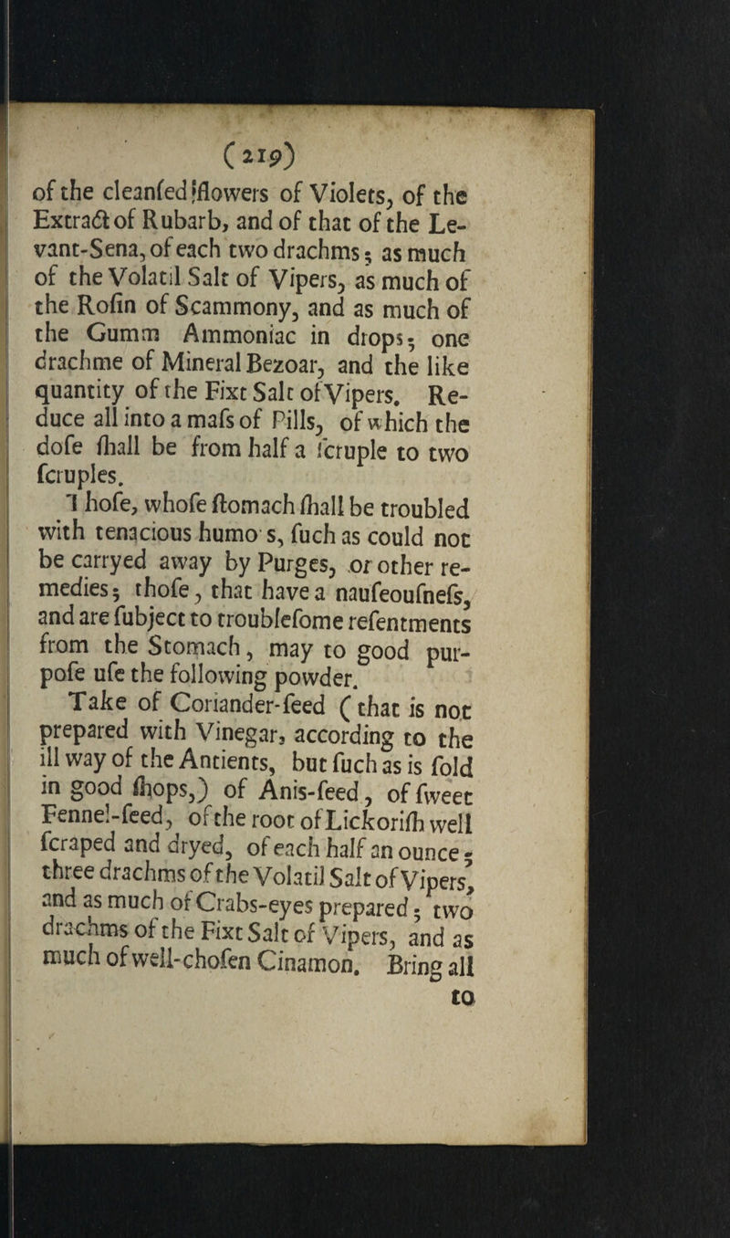 (aip) of the cleanfed fflowers of Violets, of the Extract of Rubarb, and of that of the Le- vant-Sena,ofeach two drachms; as much of the Volatil Salt of Vipers, as much of the Rofin of Scammony, and as much of the Gumm Ammoniac in drops- one drachme of Mineral Bezoar, and the like quantity of the Fixt Salt of Vipers. Re¬ duce all into a mafs of Pills, of which the dofe fliall be from half a fcruple to two fcruples. 1 hofe, whofe ftomach /hall be troubled with tenacious humo s, fuch as could noc becarryed away by Purges, or other re¬ medies; thofe, that have a naufeoufnefs, and are fubject to troublefome refentments from the Stomach, may to good pur- pofe ufe the following powder. Take of Coriander-feed (that is not prepared with Vinegar3 according to the ill way of the Antients, but fuch as is fold in good fliops,) of Anis-feed, of fweet Fenne.-feed, or the root of Rickorifh well fcraped and dryed, of each half an ounce - three drachms of the Volatil Salt of Vripers> and as much oi Crabs-eyes prepared - two drachms of the Fixt Salt of Vipers, and as much of well-chofen Cinamon. Bring all to