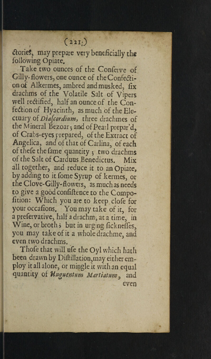 (221;) Tories, may prepare very beneficially the following Opiate. Take two ounces of the Conferve of Gilly-flowers, one ounce of the Confecti¬ on of Alkermes, ambred and musked, fix drachms of the Volatile Salt of Vipers well rectified, half an ounce of the Con¬ fection of Hyacinth, as much of the Ele¬ ctuary of Diafcordium, three drachmes of the Mineral Bezoar; and of Pearl prepar’d, of Crabs-eyes prepared, of the Extract of Angelica, and of that of Carlina, of each of thefe the fame quantity ; two drachms of the Salt of Carduus Benedictus. Mix all together, and reduce it to an Opiate, by adding to it fome Syrup ofkermes, or the Clove-Gilly-flowers, as much as needs to give a good confidence to the Compo- fition: Which you are to keep clofe for your occafions. You may take of it, for a prefervative, half a drachm^ at a time, in Wine, or broth > but in urging fickneffes, you may take of it a whole drachme, and even two drachms. Thofe that will ufe the Oyl which hath been drawn by Diftillation,may either em¬ ploy it all alone, or mingle it with an equal quantity of Unguent um Mart iat urn, and