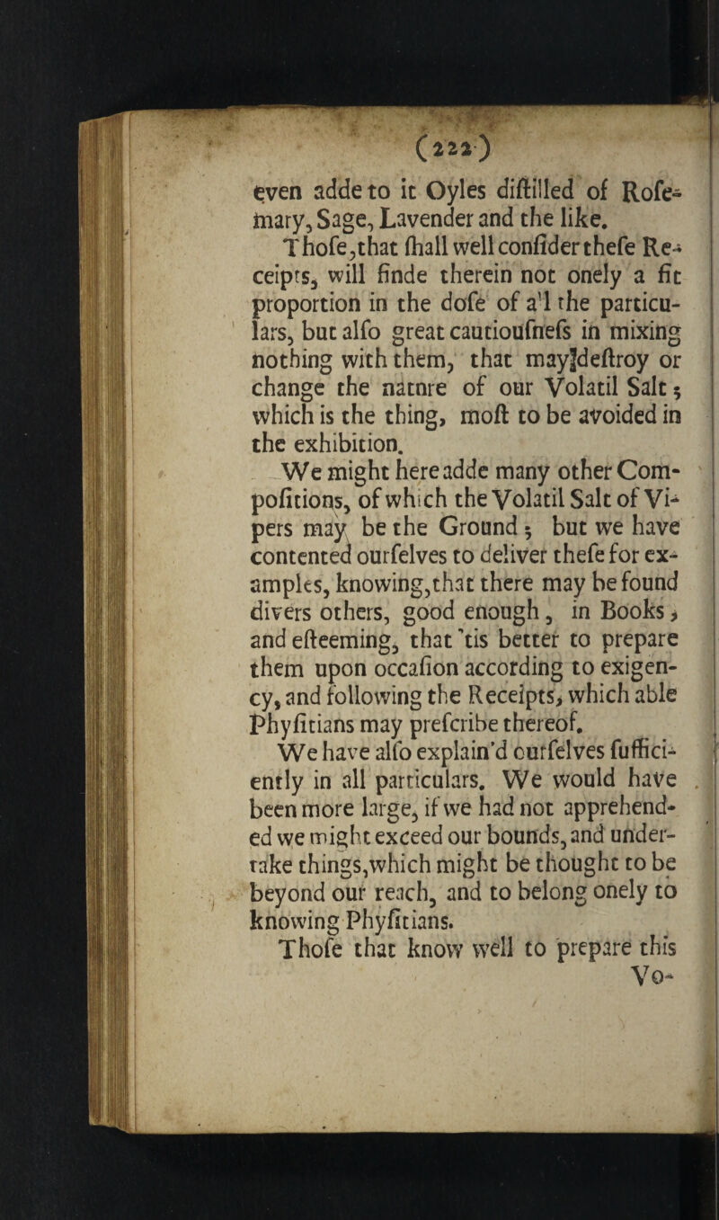 : '• , y. ‘ • (222) even addeto it Oyles diftilled of Rofe- mary, Sage, Lavender and the like. Thofe,that (hall wellconfiderthefe Re¬ ceipts, will fînde therein not onely a fit proportion in the dofe of avl the particu¬ lars, but alfo great cautioufnefs in mixing nothing with them, that may|deftroy or change the natnre of our Volatil Salt * which is the thing, moft to be avoided in the exhibition. We might hereadde many other Com- pofitions, of which the Volatil Salt of Vi¬ pers may be the Ground 5 but we have contented ourfelves to deliver thefe for ex¬ amples, knowing,that there may be found divers others, good enough, in Books * and efteeming, that tis better to prepare them upon occafion according to exigen¬ cy, and following the Receipts> which able Phyfitians may prefcribe thereof. We have alfo explain’d curfelves fuffici- ently in all particulars. We would have . been more large, if we had not apprehend¬ ed we might exceed our bounds, and under¬ take things,which might be thought to be beyond our reach, and to belong onely to knowing Phyfitians. Thofe that know well to prepare this Vo-