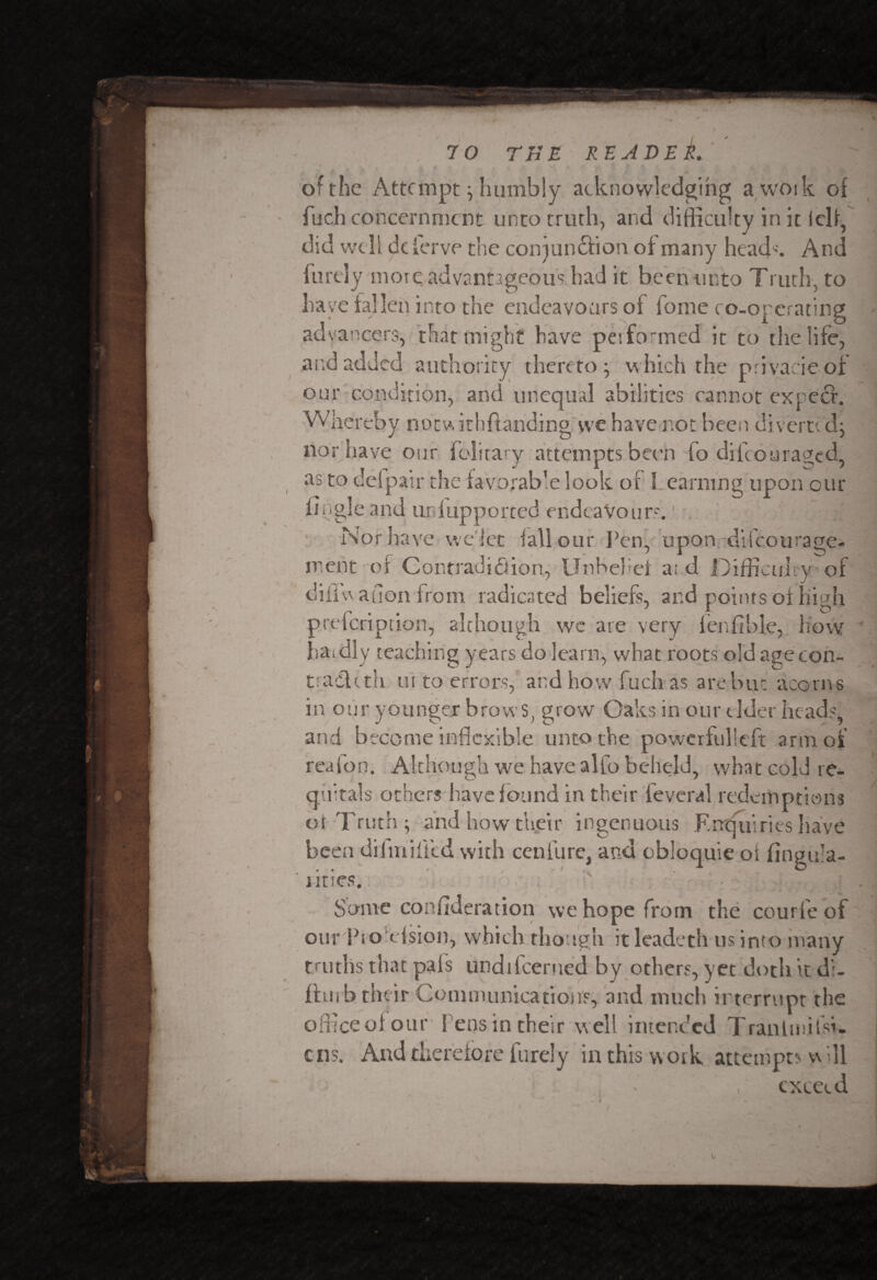 of the Attempt ; humbly acknowledging a woik of fuch concernment unto truth, and difficulty in it iclf, did well dc ferve the coiqundfion of many head'. And furely more advantageous had it been unto Truth; to have fallen into the endeavours of home co-orcrating advancers, that might have performed it to the life, and added authority thereto; which the privacieof our condition, and unequal abilities cannot expect. Whereby notwitlffianding we have not been diverted: nor have our folitary attempts been fo difeouraged, as to del pair the favorable look of I earning upon our bugle and ur fupported endeavour-. Nor have we let fall our Pen, upon difcotirage- ment of Contradiction, Unbelief a; d Difficulty of diflw anon from radicated beliefs, and points of high preicription, although we are very ferffible, how haidly teaching years do learn, what roots old agecon¬ tract th in to errors, and how fuchas are but acorns in our younger brows, grow Oaks in our elder heads, and become inflexible unto the powerful!eft arm of reaion. Although we have alio beheld, what cold re- qultals others have found in their feveral redemptions at Truth; and how their ingenuous Entjuiries have been dij miffed with cenfure, and obloquie of fingula- iitiCS. : Some coiffideration we hope from the courie of our Pro efsion, which though itlcadeth us into many truths that pals undilcerned by others, yet doth it di- ffmb their Communications, and much interrupt the office of our l ens in their well intended Trantmifsi- £ ns. And therefore furely in this w ork attempts w ill exceed V.