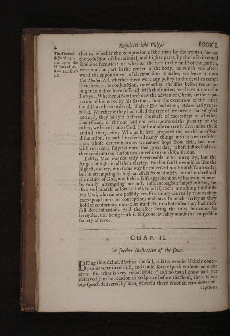 The Thalmii' that is, whether tlie temptation of the man by the woman, be not dips Allege t}ie fedu&ion of the rational, and higher parts, by the inferiour and j ies^ upon the feminine faculties: or whether the tree in the midft of the garden. Eve's vvere not that part in the center of the body, on which was after- fall, ward the appointment of circumcilion in males, we leave it unto the Ebalmudifi. whether there were any policy in the devil to tempt them before the conjun&ion, or whether the ifliie before tentacion might in juftice have fuffered with thofe after, we leave it unto the Lawyer. Whether Adam foreknew the advent of Chrift, or the repa¬ ration of his error by his Saviourj how the execution of the curfe fliould have been ordered, if after Eve had eaten, Adam had yet re¬ futed. Whether if they had tailed the tree of life before that of good and evil, they had yet fuffered the curfe of mortality} or whether the efficacy of the one had not over-powered the penalty of the other, we leave it unto God. For he alone can truly determine thefe and all things eife ; Who as he hath propofed the world unto 'our deputation, fohath he referved many things unto his own refolu- tioiij whofe determinations we cannot hope from flefti; but nnift with reverence fufpend unto that great day, whofe juftice fhall ei¬ ther condemn our curiolities, or refolve our difqui/itions. Laftly, Man was not only deceiveable iirhis integrity, but the Angels of light in all their clarity. He that faid he would be like the higheft, did err, if in fome way he conceived not himfelf fo already; but in attempting fo high an effeft from himfelf, he mif-underftood ... the nature of God, and held a falfe apprehenfion of his own-, where- \ by vainly attempting not only infolencies,but impoftibUities, he deceived himfelf as low as hell. In brief, there is nothing infallible but God, who cannot polhbly err. For things are really true as they correfpond unto his conception; and have fomuch verity as they hold of conformity unto that intelleft, in whofe Idea they had their firft determinations. And therefore being the rule, he cannot be irregular; nor being truth it felfjconceav eably admit the impolhble fociety of error. CHAP. II. % ' A further illufration of the fame. ■ r>Ein» thus deluded before the fall, it is no wonder if their conce- |J ptions w,ere deceitfull, and could fcarcs fpeak without an error after. For what is very remarkable ( aud no maul know hath yet ©bferved ) in the relation of Scripture before the flood, there is but on,e fpeech delivered by manp wherein there is not an erronions con-