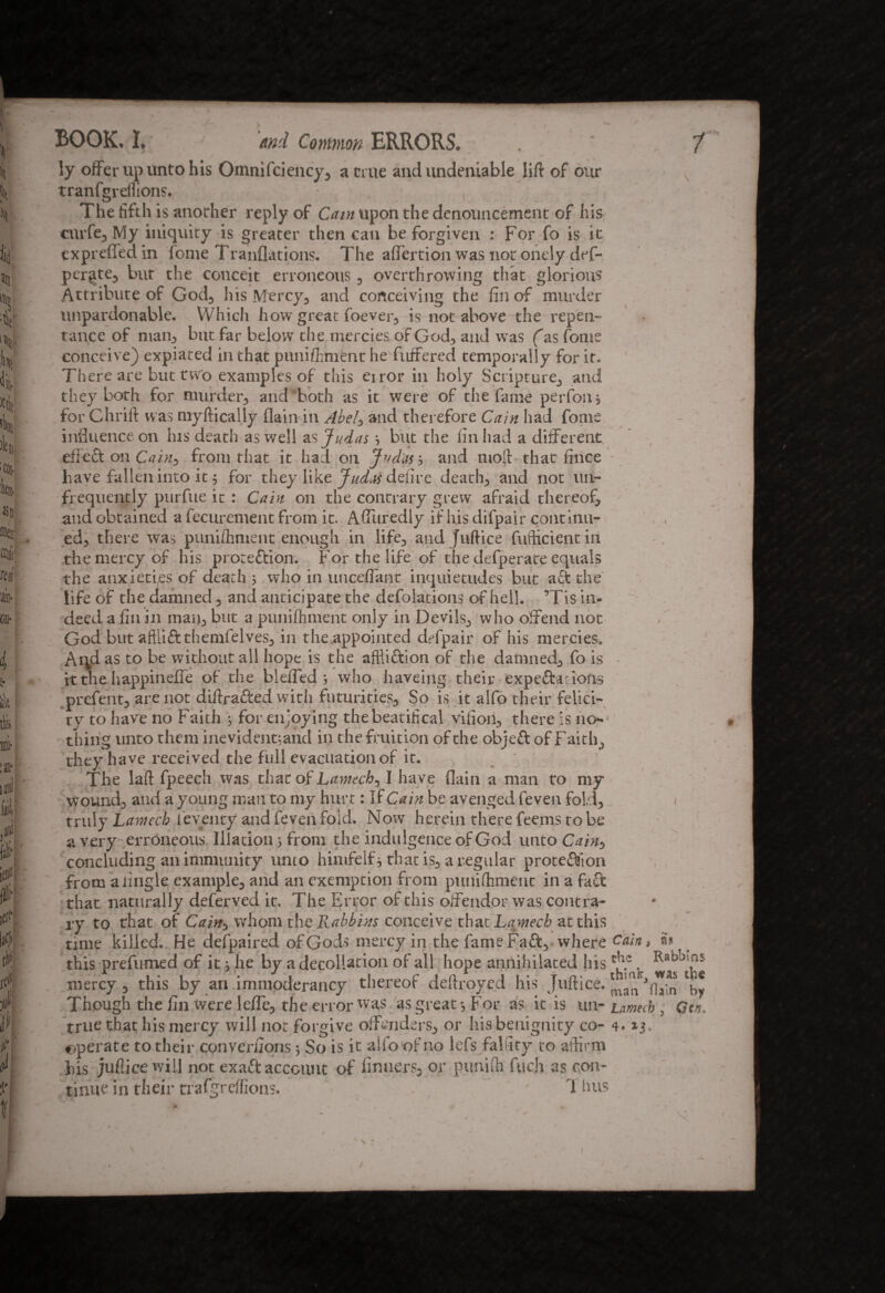 BOOK, I, mi Common ERRORS. / ly offer up unto his Omnifciency, acme and undeniable lift of our tranfgreflions. , The fifth is anorher reply of Cam upon the denouncement of his cnrfe, My iniquity is greater then can be forgiven : For fo is it cxprefledin fome Tranflations. The affection was not onely def- pcrate, but the conceit erroneous, overthrowing that glorious Attribute of God, his Mercy, and conceiving the fin of murder unpardonable. Which how great foever, is not above the repen- tance of man, but far below the mercies of God, and was (as fome conceive) expiated in that pnniffment he fuffered temporally for it. There are but two examples of this eiror in holy Scripture, and they both for murder, and both as it were of the fame perfon, for Chrift was myftically flain in Abel, and therefore Cain had fome influence on Ins death as well as Judas •, but the fin had a different effect on Cain, from that it had on Judas', and nioft that fince have fallen into it ; for they like Judw delire death, and not un- frequently purfue it : Cain on the contrary grew afraid thereof, and obtained a fecurement from it. Affuredly if his difpair continu¬ ed, there was punifhment enough in life, and Juftice fufticient in the mercy of his protection. For the life of the defperate equals the anxieties of death ; who in unceflant inquietudes but a£t the life of the damned, and anticipate the defolations of hell. ’Tis in¬ deed a fin in man, but a punifhment only in Devils, who offend not God but aftliftthemfelves, in the appointed dffpair of his mercies. Aqd as to be without all hope is the affliction of the damned, fo is it the happineffe of the bleiTed ; who haveing their expectations prefent, are not diffracted with futurities. So is it alfo their felici¬ ty to have no Faith 5 for enjoying the beatifical vifioil, there is no¬ thing unto them inevid entrant! in the fruition of the objeft of Faith, they have received the full evacuation of it. The laft fpeech was that of Lantech, I ha ve flain a man to my wound, and a young man to my hurt: If Cain be avenged feven fold, truly Lantech ieventy and feven fold. Now herein there feems to be a very erroneous Illation 5 from the indulgence of God unto Cam, concluding an immunity unto himfeifs that is, a regular protection from a tingle example, and an exemption from punifhment in a fact that naturally deferved it. The Error of this offendor was contra¬ ry to that of Cain, whom the Rabbins conceive that Lamecb at this time killed. He defpaired of Gods mercy in the fame FaCt, where Cain, a* ( this prefumed of it; he by a decollation of all hope annihilated his . Chains mercy, this by an immoderancy thereof deftroyed his Juftice. Though the fin were leffe, the error was as great-, For as it is u n-Lamecb, Gen, true that his mercy will not forgive offenders, or his benignity co- 4.13, operate to their converfions •> So is it alfo of no lefs falfity to affirm his juflice will not exact account of finuers, or punUfi fuch as con¬ tinue in their rrafgreffions. 1 bus