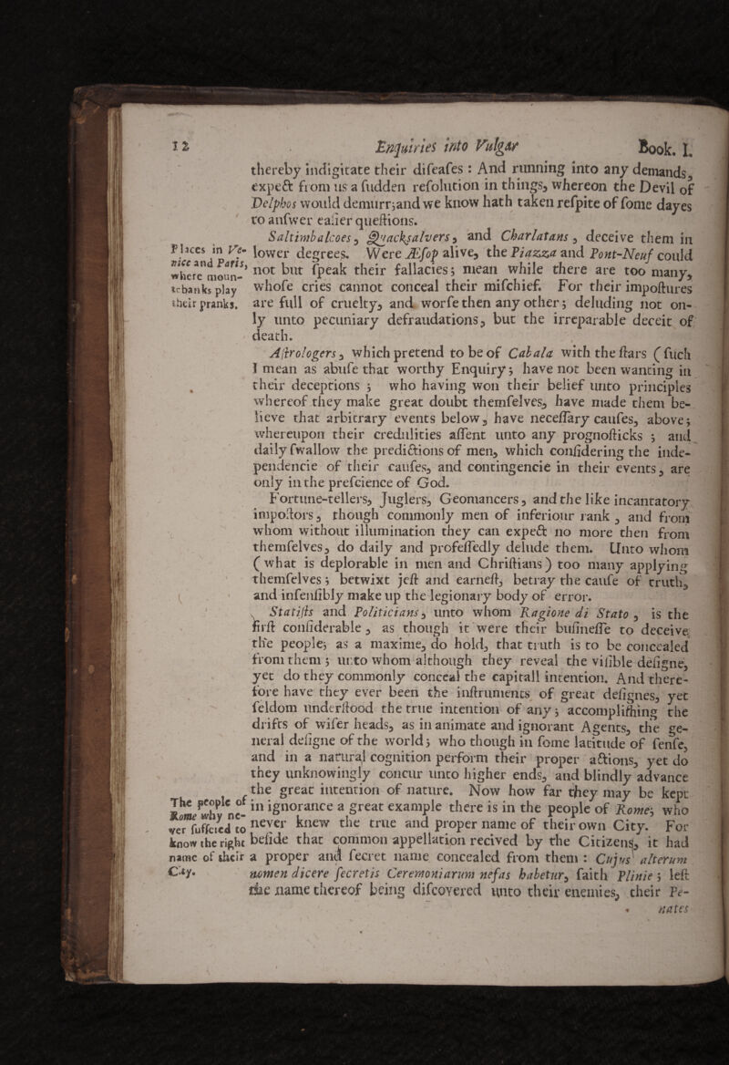 IZ PI.ices in Ve~ vice and Paris, where moun¬ tebanks play their pranks. The people of Rome why ne¬ ver fuffcied to know the right name of their C**y« Enquiries into Vulg&r Book. I. thereby indigitate their difeafes: And running into any demands., expeft from us a bidden resolution in things, whereon the Devil of Delphos would demurrjand we know hath taken refpite of Some dayes to anfwer ealier queftions. - ' T‘ > Saltimbalcoes, Quacksalvers, and Charlatans , deceive them in lower degrees. Were JEfop alive, the Piazza and Pont-Ncuf could not but (peak their fallacies; mean while there are too many, whofe cries cannot conceal their mifehief. For their impoftures are full of cruelty, and worfe then any other; deluding not on¬ ly unto pecuniary defraudations, but the irreparable deceit of death. Allrologers, which pretend to be of Cal ala with the liars (Such I mean as abufe that worthy Enquiry; have not been wanting in their deceptions ; who having won their belief unto principles whereof they make great doubt themfelves, have made them be¬ lieve that arbitrary events below, have neceflary caufes, above; whereupon their credulities aflent unto any prognofticks ; and daily fwallow the prediftions of men, which conlidering the inde- pendencie of their caufes, and contingencie in their events, are only in the prefcience of God. Fortune-tellers, Juglers, Geomancers, and the like incantatory impodors, though commonly men of inferiour rank , and from whom without illumination they can expeft no more then from themfelves, do daily and profeffedly delude them. Unto whom (what is deplorable in men and Chridians) too many applying themfelves; betwixt jeft and earned, betray the caufe of truth, and infenfibly make up the legionary body of error. . Statijls and Politicians, unto whom Ragione di Stato , is the firft conliderable, as though it were their bulinefie to deceive, the people; as a maxime, do hold, that truth is to be concealed from them ; urto whom although they reveal the viiible deligne, yet do they commonly conceal the eapitall intention. And there¬ fore have they ever been the indriiments of great defignes, yec Seldom underdood the true intention of any; accomplishing the drifts of wifer heads, as in animate and ignorant Agents, the ge¬ neral deligne of the world; who though in Some latitude of fenfe, and in a natural cognition perform their proper aftions, yet do they unknowingly concur unto higher ends, and blindly advance the great intention of nature. Now how far they may be kept in ignorance a great example there is in the people of Rome; who never knew the true and proper name of their own City. For belide that common appellation recived by the Citizens, it had a proper anil Secret name concealed from them : Cups alterum mmen dicere fecretis Ceremoniarum nefas habetur, faith Plinie ; left die name thereof being difcoYered unto their enemies, their Pe- - nates I
